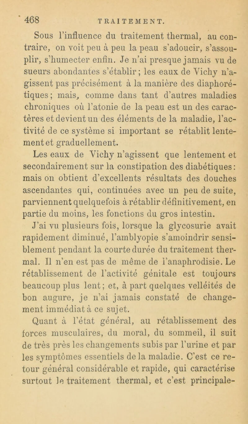 Sous rinfluence du traitement thermal, au con- traire, on voit peu à peu la peau s’adoucir, s’assou- plir, s’humecter enfin. Je n’ai presque jamais vu de sueurs abondantes s’établir; les eaux de Vichy n’a- gissent pas précisément à la manière des diaphoré- tiques ; mais, comme dans tant d’autres maladies chroniques où l’atonie de la peau est un des carac- tères et devient un des éléments de la maladie, l’ac- tivité de ce système si important se rétablit lente- ment et graduellement. Les eaux de Vichy n’agissent que lentement et secondairement sur la constipation des diabétiques : mais on obtient d’excellents résultats des douches ascendantes qui, continuées avec un peu de suite, parviennent quelquefois à rétablir définitivement, en partie du moins, les fonctions du gros intestin. J’ai vu plusieurs fois, lorsque la glycosurie avait rapidement diminué, l’amblyopie s’amoindrir sensi- blement pendant la courte durée du traitement ther- mal. Il n’en est pas de même de i’anaphrodisie. Le rétablissement de l’activité génitale est toujours beaucoup plus lent ; et, à part quelques velléités de bon augure, je n’ai jamais constaté de change- ment immédiat à ce sujet. Quant à l’état général, au rétablissement des forces musculaires, du moral, du sommeil, il suit de très près les changements subis par l’urine et par les symptômes essentiels de la maladie. C’est ce re- tour général considérable et rapide, qui caractérise surtout le traitement thermal, et c’est principale-