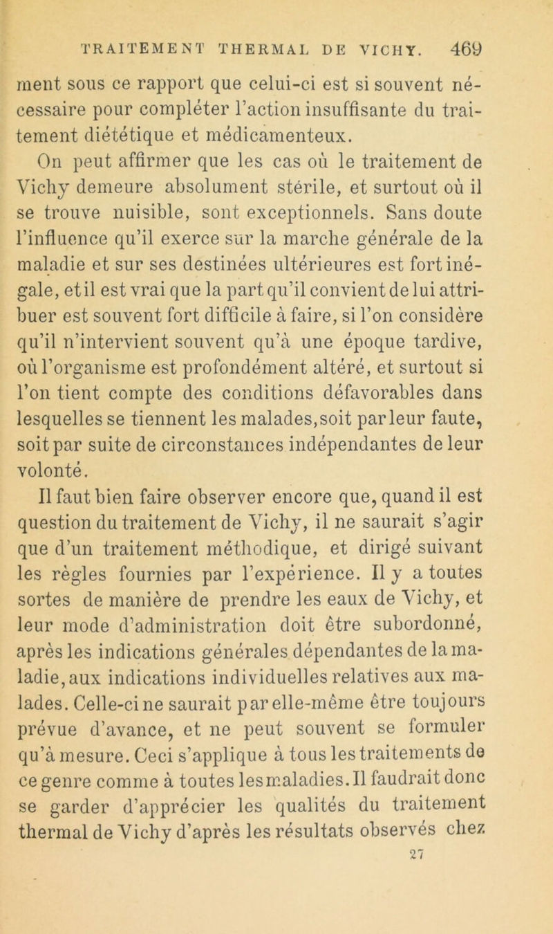 meut sous ce rapport que celui-ci est si souvent né- cessaire pour compléter l’action insuffisante du trai- tement diététique et médicamenteux. On peut affirmer que les cas où le traitement de Vichy demeure absolument stérile, et surtout où il se trouve nuisible, sont exceptionnels. Sans doute l’influence qu’il exerce sur la marche générale de la maladie et sur ses destinées ultérieures est fort iné- gale, etil est vrai que la part qu’il convient de lui attri- buer est souvent fort difficile à faire, si l’on considère qu’il n’intervient souvent qu’à une époque tardive, où l’organisme est profondément altéré, et surtout si l’on tient compte des conditions défavorables dans lesquelles se tiennent les malades,soit parleur faute, soit par suite de circonstances indépendantes de leur volonté. Il faut bien faire observer encore que, quand il est question du traitement de Vichy, il ne saurait s’agir que d’un traitement méthodique, et dirigé suivant les règles fournies par l’expérience. Il y a toutes sortes de manière de prendre les eaux de Vichy, et leur mode d’administration doit être subordonné, après les indications générales dépendantes de la ma- ladie, aux indications individuelles relatives aux ma- lades. Celle-ci ne saurait par elle-même être toujours prévue d’avance, et ne peut souvent se formuler qu’à mesure. Ceci s’applique à tous les traitements de ce genre comme à toutes lesmaladies.il faudrait donc se garder d’apprécier les qualités du traitement thermal de Vichy d’après les résultats observés chez 27