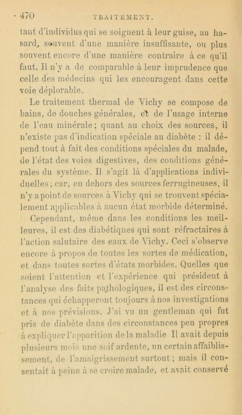 tant d’individus qui se soignent à leur guise, au ha- sard^ souvent d’une manière insuffisante, ou plus souvent encore d’une manière contraire à ce qu’il faut. Il n’y a de comparable à leur imprudence que celle des médecins qui les encouragent dans cette voie déplorable. Le traitement thermal de Vichy se compose de bains, de douches générales, et de l’usage interne de l’eau minérale; quant au choix des sources, il n’existe pas d’indication spéciale au diabète : il dé- pend tout à fait des conditions spéciales du malade, de l’état des voies digestives, des conditions géné- rales du système. Il s’agit là d’applications indivi- duelles; car, en dehors des sources ferrugineuses, il n’y apointde sources à Vichy qui se trouvent spécia- lement applic.‘d)les à aucun état morbide déterminé. Cependant, même dans les conditions les meil- leures, il est des diabétiques qui sont réfractaires à l’action salutaire des eaux de Vichy. Ceci s’observe encore à propos de toutes les sortes de médication, et dans toutes sortes d’états morbides. Quelles que soient l’attention et l’expérience qui président à l’analyse des faits pajthologiques, il est des circons- tances qui échapperont toujours à nos investigations et à nos prévisions. J’ai vu un gentleman qui fut pris de diabète dans des circonstances peu propres à expliquer l’a]>parition delà maladie II avait depuis plusieurs mois une soif ardente, un certain affaiblis- sement, de l’amaigrissement surtout ; mais il con- sentait à peine à se croire malade, et avait conservé