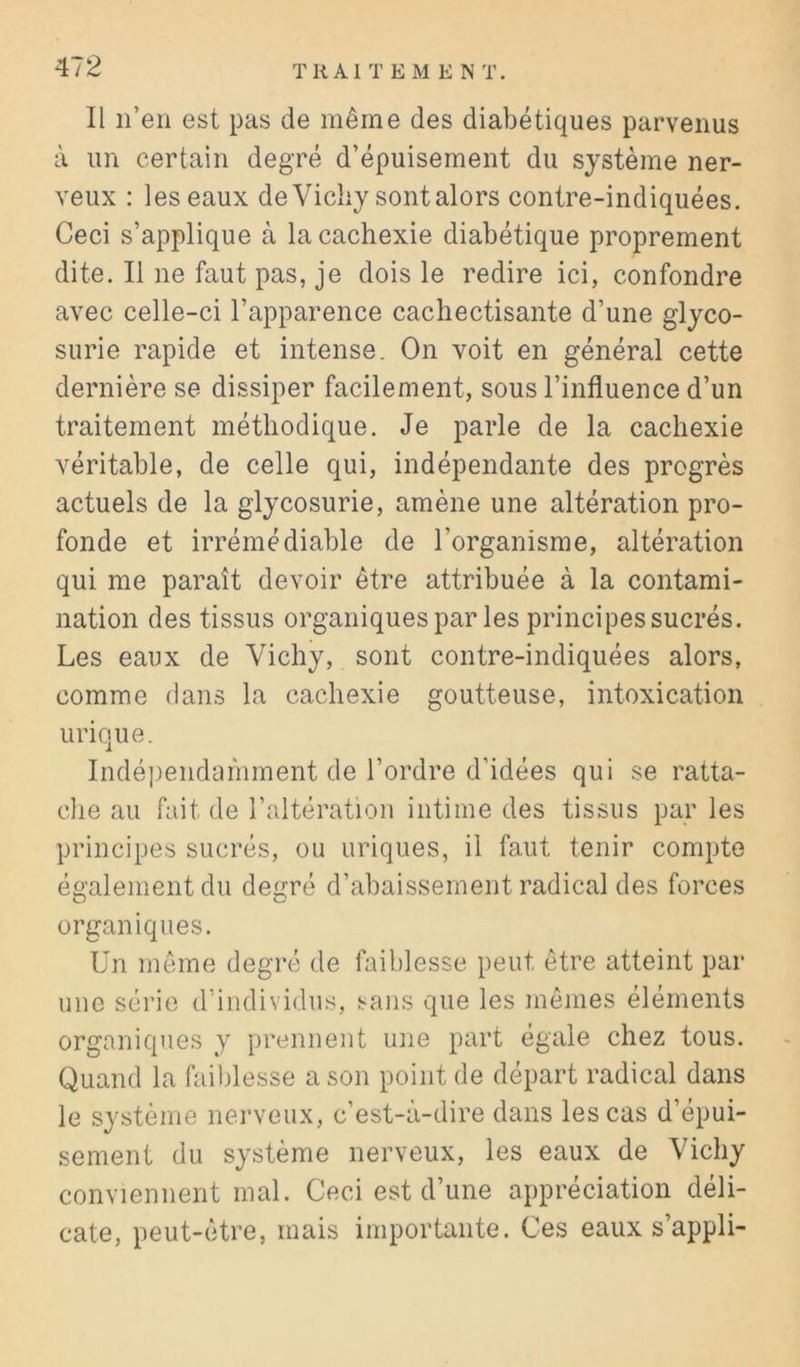 Il n’en est pas de même des diabétiques parvenus à un certain degré d’épuisement du système ner- veux : les eaux de Vichy sont alors contre-indiquées. Ceci s’applique à la cachexie diabétique proprement dite. Il ne faut pas, je dois le redire ici, confondre avec celle-ci l’apparence cachectisante d’une glyco- surie rapide et intense. On voit en général cette dernière se dissiper facilement, sous l’influence d’un traitement méthodique. Je parle de la cachexie véritable, de celle qui, indépendante des progrès actuels de la glycosurie, amène une altération pro- fonde et irrémédiable de l’organisme, altération qui me paraît devoir être attribuée à la contami- nation des tissus organiques par les principes sucrés. Les eaux de Vichy, sont contre-indiquées alors, comme dans la cachexie goutteuse, intoxication urique. Indépendamment de l’ordre d’idées qui se ratta- clie au fait de l’altération intime des tissus par les principes sucrés, ou uriques, il faut tenir compte également du degré d’abaissement radical des forces organiques. Un même degré de faiblesse peut être atteint par une série d’individus, sans que les mêmes éléments organiques y prennent une part égale chez tous. Quand la fail)lesse a son point de départ radical dans le système nei'veux, c’est-à-dire dans les cas d’épui- sement du système nerveux, les eaux de Vichy conviennent mal. Ceci est d’une appréciation déli- cate, peut-être, mais importante. Ces eaux s’appli-