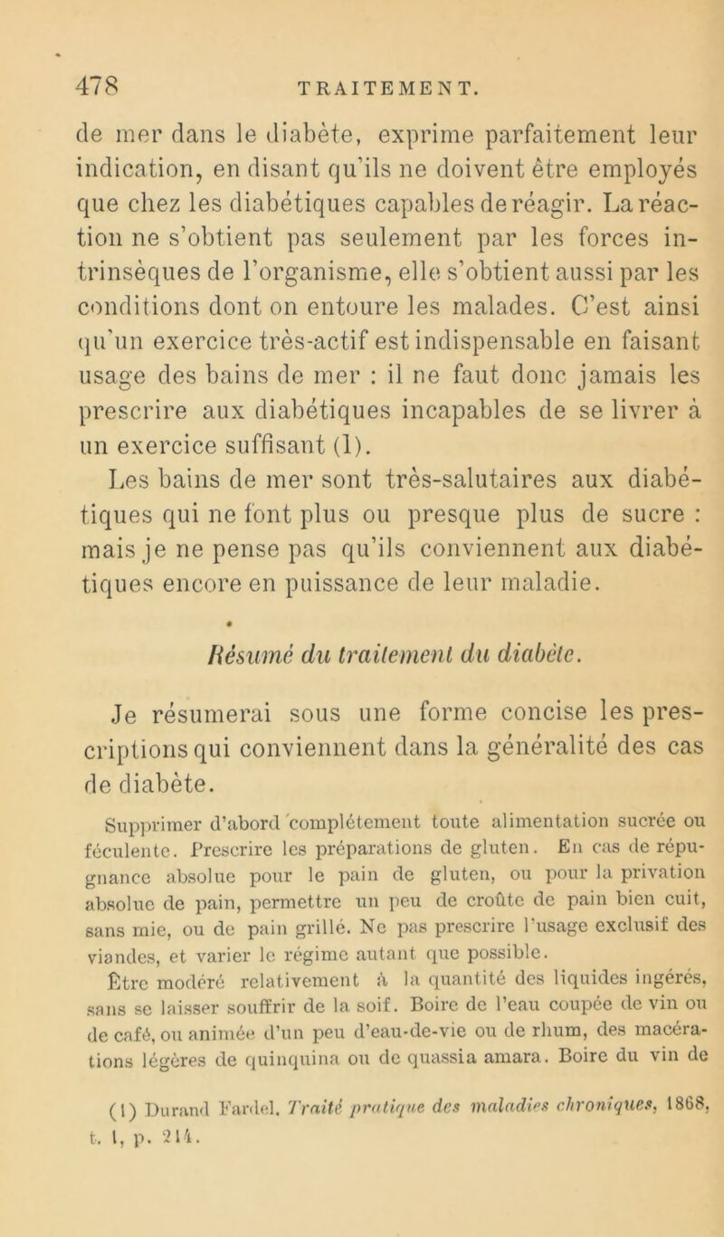 de mer dans le diabète, exprime parfaitement leur indication, en disant qu’ils ne doivent être employés que chez les diabétiques capables de réagir. La réac- tion ne s’obtient pas seulement par les forces in- trinsèques de l’organisme, elle s’obtient aussi par les conditions dont on entoure les malades. C’est ainsi (lu’un exercice très-actif est indispensable en faisant usage des bains de mer : il ne faut donc jamais les prescrire aux diabétiques incapables de se livrer à un exercice suffisant (1). I.es bains de mer sont très-salutaires aux diabé- tiques qui ne font plus ou presque plus de sucre : mais je ne pense pas qu’ils conviennent aux diabé- tiques encore en puissance de leur maladie. Résumé du traitement du diabète. Je résumerai sous une forme concise les pres- criptions qui conviennent dans la généralité des cas de diabète. Supprimer d’abord'complétement toute alimentation sucrée ou féculente. Prescrire les préparations de gluten. En cas de répu- gnance absolue pour le pain de gluten, ou pour la privation absolue de pain, permettre un peu de croûte de pain bien cuit, sans mie, ou de pain grillé. Ne pas prescrire ITisage exclusif des viandes, et varier le régime autant que possible. Être modéré relativement à la quantité des liquides ingérés, sans se laisser souffrir de la soif. Boire de l’eau coupée de vin ou de café, ou animée d’un peu d’eau-de-vie ou de rhum, des macéra- tions légères de quinquina ou de quassia amara. Boire du vin de (1) Durand Farde,!. Traité pratique des maladies chroniques, 1868, t. l, p. 214.