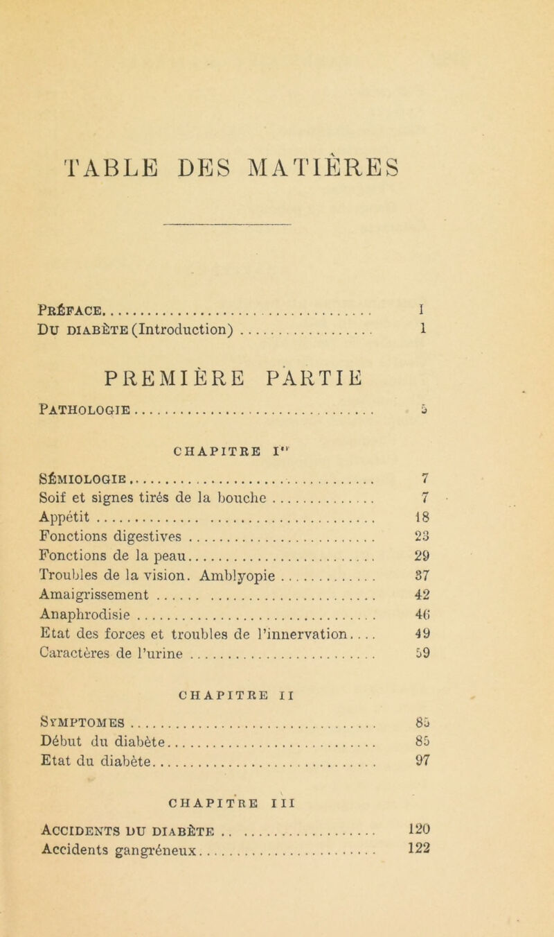 TABLE DES MATIÈRES Préface l Du DIABÈTE (Introduction) 1 PREMIÈRE PARTIE Pathologie j CHAPITRE 1“ SÉMIOLOGIE 7 Soif et signes tirés de la bouche 7 Appétit i 8 Fonctions digestives 23 Fonctions de la peau 29 Troubles de la vision. Amblyopie 87 Araaigi'issement 42 Anaphrodisie 40 Etat des forces et troubles de l’innervation.... 49 Caractères de l’urine i>9 CHAPITRE II SVMPTOMES 8ü Début du diabète 85 Etat du diabète 97 CHAPITREIII Accidents du diabète 120 Accidents gangréneux 122