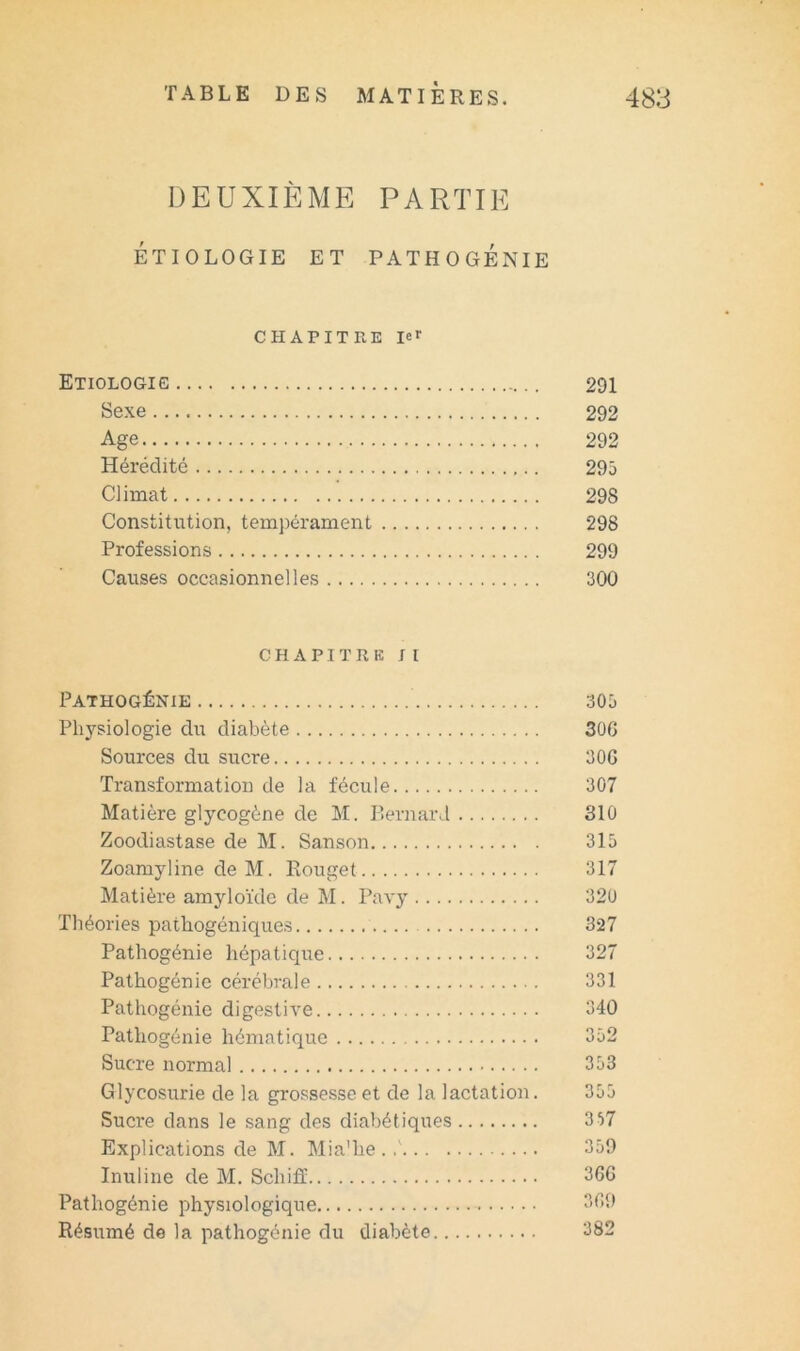 DEUXIÈME PARTIE ÉTIOLOGIE ET PATHOGÉNIE CHAPITIIE 1er Etiologie 291 Sexe 292 Age 292 Hérédité 295 Climat 298 Constitution, tempérament 298 Professions 299 Causes occasionnelles 300 CHAPITRE J I Pathogénie Physiologie du diabète Sources du sucre Transformation de la fécule Matière glycogène de M. Bernard Zoodiastase de M. Sanson Zoamyline de M. Rouget Matière amyloïde de M. Pavy Théories pathogéniques Pathogénie hépatique Pathogénie cérébrale Pathogénie digestive Pathogénie hématique Sucre normal Glycosurie de la grossesse et de la lactation. Sucre dans le sang des diabétiques Explications de M. Mia'he Inuline de M. Schiff Pathogénie physiologique Résumé de la pathogénie du diabète 305 30G 30G 307 310 315 317 320 327 327 331 340 352 353 355 357 359 36G 3G9 382