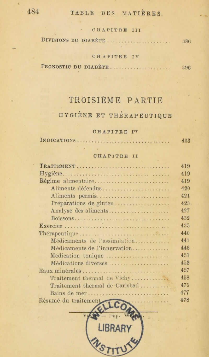 C 11 A PI T R E III Divisions du diabète 38c. CHAPITRE IV Pronostic du diabète 39C TROISIÈME PARTIE HYGIÈNE ET THERAPEUTIQUE chapitre Indications 403 chapitre II Traitement 419 H3'giène 419 Régime alimentfiire 419 Aliments défendus 420 Aliments permis 421 Préparations de gluten 423 Analyse des aliments 427 Boissons 432 Exercice ’ 435 Thérapeutique 440 Médicaments de l'assimilation 441 Médicaments de l’innervation 446 Médication tonique 451 Médications diverses 452 Eaux minérales 457 Traitement thermal de Vichy 458 Traitement thermal de Carlsbad 475 Bains de mer 477