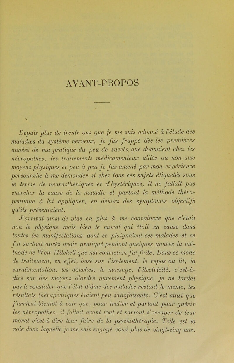 AVANT-PROPOS Depuis plus de trente ans que je me suis adonné à l élude des maladies du système nerveux, je fus frappé dès les premières années de ma pratique du peu de succès, que donnaient chez les névropathes, les traitements médicamenteux alliés ou non aux moyens physiques et peu à peu je Jus amené par mon expérience personnelle à me demander si chez tous ces sujets étiquetés sous le terme de neurasthéniques et d’hystériques, il ne fallait pas chercher la cause de la maladie et partant la méthode théra- peutique à lui appliquer, en dehors des symptômes objectifs qu'ils présentaient. J’arrivai ainsi de plus en plus à me convaincre que c’était non le physique mais bien le moral qui était en cause dans toutes les manifestations dont se plaignaient ces malades et ce fut surtout après avoir pratiqué pendant quelques années la mé- thode de Weir Mitchell que ma conviction fut faite. Dans ce mode de traitement, en effet, basé sur l’isolement, le repos au lit, la suralimentation, les douches, le massage, l'électricité, c’est-à- dire sur des moyens d’ordre purement physique, je ne tardai pas à constater que l'état d'cime des malades restant le même, les résultats thérapeutiques étaient peu satisfaisants. C’est ainsi que j’arrivai bientôt à voir (/ue, pour traiter et partant pour guérir les névropathes, il fallait avant tout et surtout s’occuper de leur moral c’est-à dire leur faire de la psychothérapie. Telle est la voie dans laquelle je me suis engagé voici plus de vingt-cinq ans.