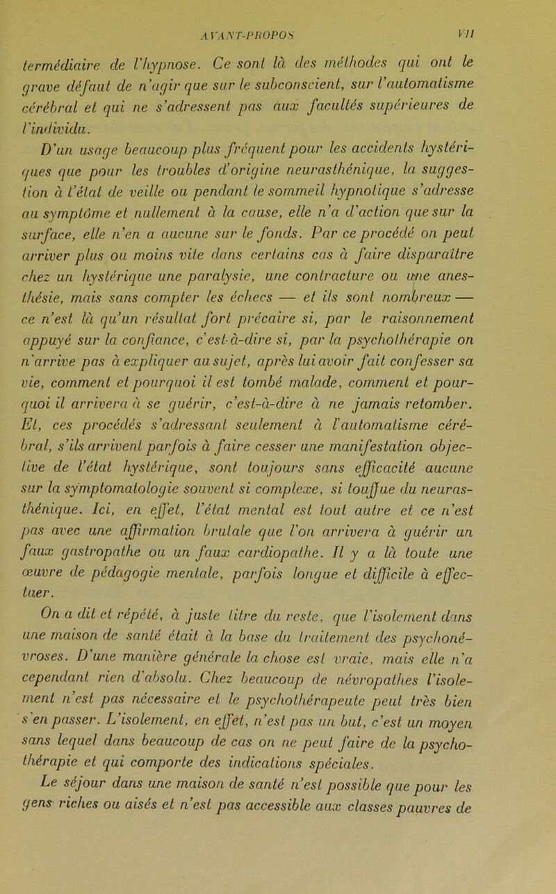 termédiaire de l'hypnose. Ce. sont la des méthodes qui ont le r/rave défaut de n’agir que sur le subconscient, sur l'automatisme cérébral et qui ne s’adressent pas aux facultés supérieures de l'individu. D'un usage beaucoup plus fréquent pour les accidents hystéri- ques que pour les troubles d’origine neurasthénique, la sugges- tion (i l'état de veille ou pendant le sommeil hypnotique s’adresse au symptôme et nullement à la cause, elle n'a d’action que sur la surface, elle n’en a aucune sur le fonds. Par ce procédé on peut arriver plus ou moins vite dans certains cas à faire disparaître chez un hystérique une paralysie, une contracture ou une anes- thésie, mais sans compter les échecs — et ils sont nombreux — ce n’est là qu’un résultat fort précaire si, par le raisonnement appuyé sur la confiance, c'est-à-dire si, par la psychothérapie on n'arrive pas à expliquer ausujet, après lui avoir fait confesser sa vie, comment et pourquoi il est tombé malade, comment et pour- quoi il arrivera à se guérir, c’est-à-dire à ne jamais retomber. El, ces procédés s’adressant seulement à l'automatisme céré- bral, s’ils arrivent parfois à faire cesser une manifestation objec- tive de l’état hystérique, sont toujours sans efficacité aucune sur la symptomatologie souvent si complexe, si toufue du neuras- thénique. Ici, en effet, l’état mental est tout autre et ce n'est pas avec une affirmation brutale que l'on arrivera à guérir un faux gastropathe ou un faux cardiopathe. Il y a là toute une œuvre de pédagogie mentale, parfois longue et difficile à effec- tuer. On a dit et répété, à juste litre du reste, que l'isolement dans une maison de santé était à la base du traitement des psychoné- vroses. D une manière générale la chose est vraie, mais elle n'a cependant rien d absolu. Chez beaucoup de névropathes l’isole- ment n’est pas nécessaire et le psychothérapeute peut très bien s'en passer. L'isolement, en effet, n’est pas un but, c’est un moyen sans lequel dans beaucoup de cas on ne peut faire de la psycho- thérapie et qui comporte des indications spéciales. Le séjour dans une maison de santé n’est possible que pour les gens riches ou aisés et n’est pas accessible aux classes pauvres de