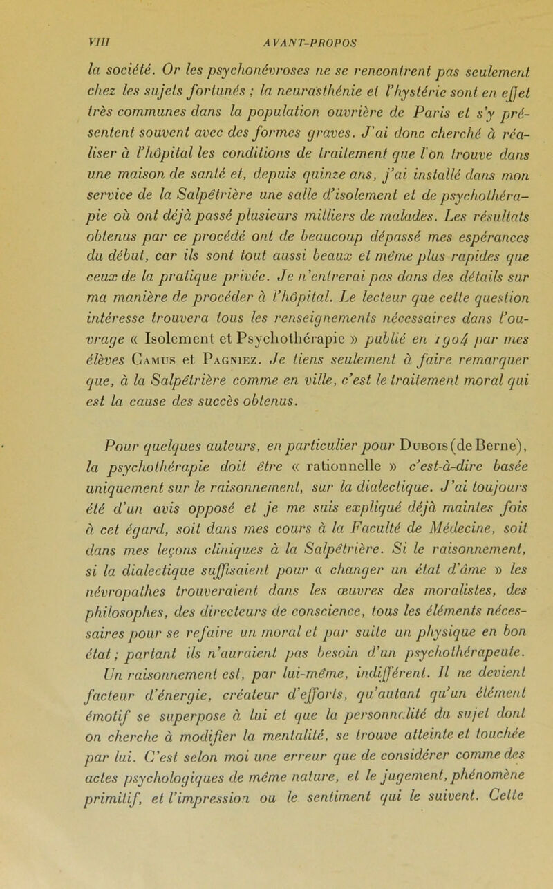 la société. Or les psychonévroses ne se rencontrent pas seulement chez les sujets fortunés ; la neurasthénie et l’hystérie sont en ejjet très communes dans la population ouvrière de Paris et s’y pré- sentent souvent avec des formes graves. J’ai donc cherché à réa- liser à l’hôpital les conditions de traitement que l'on trouve dans une maison de santé et, depuis quinze ans, j’ai installé dans mon service de la Salpétrière une salle d’isolement et de psychothéra- pie où ont déjà passé plusieurs milliers de malades. Les résultats obtenus par ce procédé ont de beaucoup dépassé mes espérances du début, car ils sont tout aussi beaux et même plus rapides que ceux de la pratique privée. Je n’entrerai pas dans des détails sur ma manière de procéder à l’hôpital. Le lecteur que cette question intéresse trouvera tous les renseignements nécessaires dans l’ou- vrage « Isolement et Psychothérapie » publié en igoéj par mes élèves Camus et Pagniez. Je liens seulement à faire remarquer que, à la Salpêtrière comme en ville, c’est le traitement moral qui est la cause des succès obtenus. Pour quelques auteurs, en particulier pour DuBOis(de Berne), la psychothérapie doit être « rationnelle » c’est-à-dire basée uniquement sur le raisonnement, sur la dialectique. J’ai toujours été d’un avis opposé et je me suis expliqué déjà maintes fois à cet égard, soit dans mes cours à la Faculté de Médecine, soit dans mes leçons cliniques à la Salpêtrière. Si le raisonnement, si la dialectique suffisaient pour « changer un état d'âme » les névropathes trouveraient dans les œuvres des moralistes, des philosophes, des directeurs de conscience, tous les éléments néces- saires ]>our se refaire un moral et par suile un physique en bon état ; partant ils n’auraient pas besoin d’un psychothérapeute. Un raisonnement est, par lui-même, indifférent. Il ne devient facteur d’énergie, créateur d’efforts, qu’aulant qu’un élément émotif se superpose ci lui et que la personnalité du sujet dont on cherche à modifier la mentalité, se trouve atteinte et touchée par lui. C’est selon moi une erreur que de considérer comme des actes psychologiques de même nature, et le jugement, phénomène primitif, et l’impression ou le sentiment qui le suivent. Celte