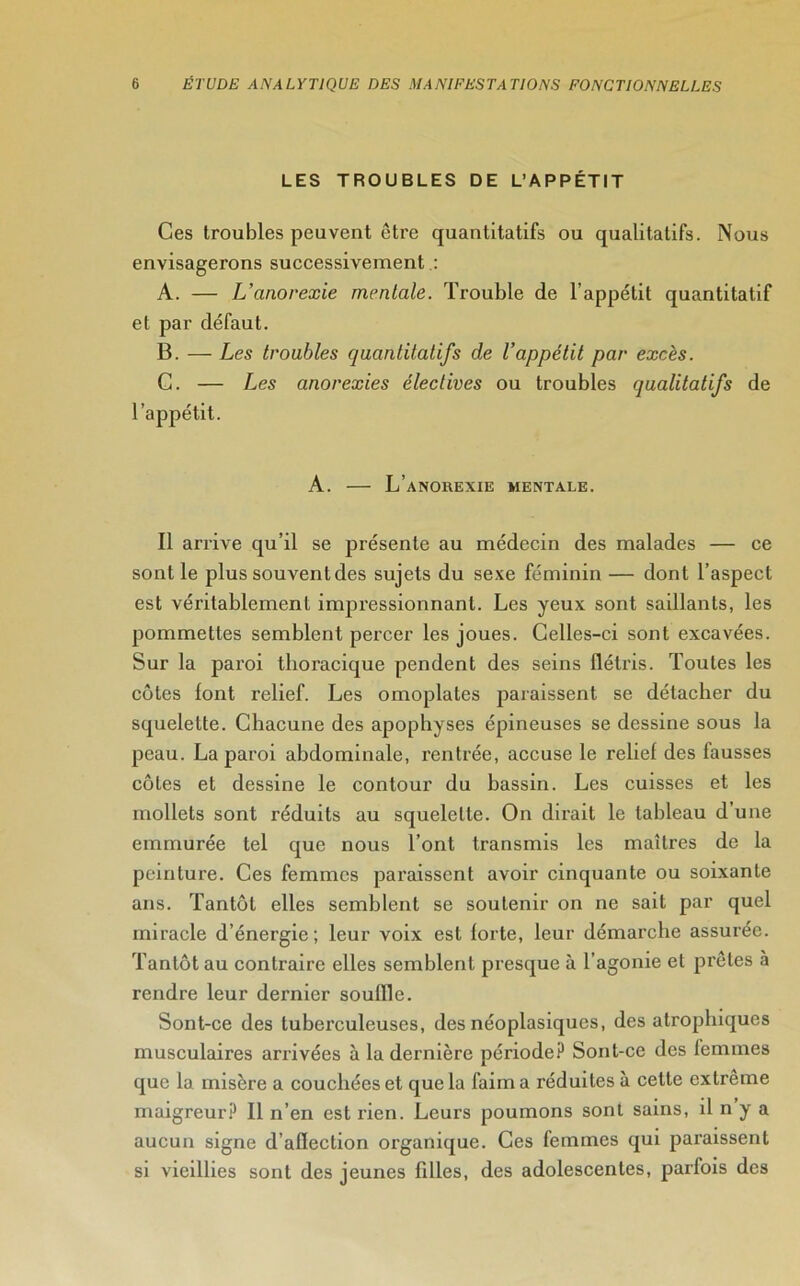 LES TROUBLES DE L’APPÉTIT Ces troubles peuvent être quantitatifs ou qualitatifs. Nous envisagerons successivement : A. — L’anorexie mentale. Trouble de l’appétit quantitatif et par défaut. B. — Les troubles quantitatifs de l’appétit par excès. C. — Les anorexies électives ou troubles qualitatifs de l’appétit. A. — L’anorexie mentale. Il arrive qu’il se présente au médecin des malades — ce sont le plus souvent des sujets du sexe féminin — dont l’aspect est véritablement impressionnant. Les yeux sont saillants, les pommettes semblent percer les joues. Celles-ci sont excavées. Sur la paroi thoracique pendent des seins flétris. Toutes les côtes font relief. Les omoplates paraissent se détacher du squelette. Chacune des apophyses épineuses se dessine sous la peau. La paroi abdominale, rentrée, accuse le relief des fausses côtes et dessine le contour du bassin. Les cuisses et les mollets sont réduits au squelette. On dirait le tableau d’une emmurée tel que nous l’ont transmis les maîtres de la peinture. Ces femmes paraissent avoir cinquante ou soixante ans. Tantôt elles semblent se soutenir on ne sait par quel miracle d’énergie ; leur voix est forte, leur démarche assurée. Tantôt au contraire elles semblent presque à l’agonie et prêtes à rendre leur dernier souffle. Sont-ce des tuberculeuses, des néoplasiques, des atrophiques musculaires arrivées à la dernière période? Sont-ce des femmes que la misère a couchées et que la faim a réduites à cette extrême maigreur? Il n’en est rien. Leurs poumons sont sains, il n y a aucun signe d’aflection organique. Ces femmes qui paraissent si vieillies sont des jeunes filles, des adolescentes, parfois des