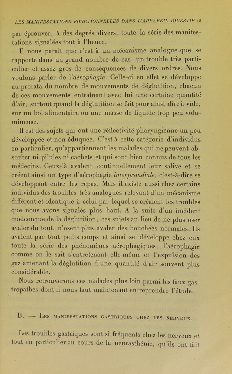 par éprouver, à des degrés divers, toute la série des manifes- tations signalées tout à l’heure. Il nous paraît que c’est à un mécanisme analogue que se rapporte dans un grand nombre de cas, un trouble très parti- culier et assez gros de conséquences de divers ordres. Nous voulons parler de Y aérophagie. Celle-ci en effet se développe au prorata du nombre de mouvements de déglutition, chacun de ces mouvements entraînant avec lui une certaine quantité d’air, surtout quand la déglutition se fait pour ainsi dire à vide, sur un bol alimentaire ou une masse de liquide trop peu volu- mineuse. Il est des sujets qui ont une réflectivité pharyngienne un peu développée et non éduquée. C est à celte catégorie d individus en particulier, qu’appartiennent les malades qui ne peuvent ab- sorber ni pilules ni cachets et qui sont bien connus de tous les médecins. Ceux-là avalent continuellement leur salive et se créent ainsi un type d’aérophagie interprandiale, c’est-à-dire se développant entre les repas. Mais il existe aussi chez certains individus des troubles très analogues relevant d’un mécanisme différent et identique à celui par lequel se créaient les troubles que nous avons signalés plus haut. A la suite d’un incident quelconque de la déglutition, ces sujets au lieu de ne plus oser avaler du tout, n’osent plus avaler des bouchées normales. Ils avalent par tout petits coups et ainsi se développe chez eux toute la série des phénomènes aérophagiques, l’aérophagie comme on le sait s’entretenant elle-même et l’expulsion des gaz amenant la déglutition d’une quantité d’air souvent plus considérable. Nous retrouverons ces malades plus loin parmi les faux gas- tropathes dont il nous faut maintenant entreprendre l’étude. B. — Les manifestations gastriques chez les nerveux. Les troubles gastriques sont si fréquents chez les nerveux et tout en particulier au cours de la neurasthénie, qu’ils ont fait