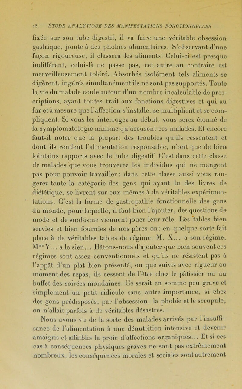 fixée sur son tube digestif, il va faire une véritable obsession gastrique, jointe à des phobies alimentaires. S’observant d’une façon rigoureuse, il classera les aliments. Celui-ci est presque indifférent, celui-là ne passe pas, cet autre au contraire est merveilleusement toléré. Absorbés isolément tels aliments se digèrent, ingérés simultanément ils ne sont pas supportés. Toute la vie du malade coule autour d’un nombre incalculable de pres- criptions, ayant toutes trait aux fonctions digestives et qui au fur et à mesure que l’affection s’installe, se multiplient et se com- pliquent. Si vous les interrogez au début, vous serez étonné de la symptomatologie minime qu’accusent ces malades. Et encore faut-il noter que la plupart des troubles qu’ils ressentent et dont ils x'endent l’alimentation responsable, n'ont que de bien lointains rapports avec le tube digestif. C’est dans cette classe de malades que vous trouverez les individus qui ne mangent pas pour pouvoir travailler ; dans cette classe aussi vous ran- gerez toute la catégorie des gens qui ayant lu des livres de diététique, se livrent sur eux-mêmes à de véritables expérimen- tations. C’est la forme de gastropathie fonctionnelle des gens du monde, pour laquelle, il faut bien l’ajouter, des questions de mode et de snobisme viennent jouer leur rôle. Les tables bien servies et bien fournies de nos pères ont en quelque sorte fait place à de véritables tables de régime. M. X... a son régime, Mmc Y... a le sien... Hâtons-nous d’ajouter que bien souvent ces régimes sont assez conventionnels et qu'ils ne résistent pas à l’appât d’un plat bien présenté, ou que suivis avec rigueur au moment des repas, ils cessent de l’être chez le pâtissier ou au buffet des soirées mondaines. Ce serait en somme peu grave et simplement un petit ridicule sans autre importance, si chez des gens prédisposés, par l’obsession, la phobie et le scrupule, on n’allait parfois à de véritables désastres. Nous avons vu de la sorte des malades arrivés par 1 insuffi- sance de l’alimentation à une dénutrition intensive et devenir amaigris et affaiblis la proie d’affections organiques... El si ces cas à conséquences physiques graves ne sont pas extrêmement nombreux, les conséquences morales et sociales sont autrement