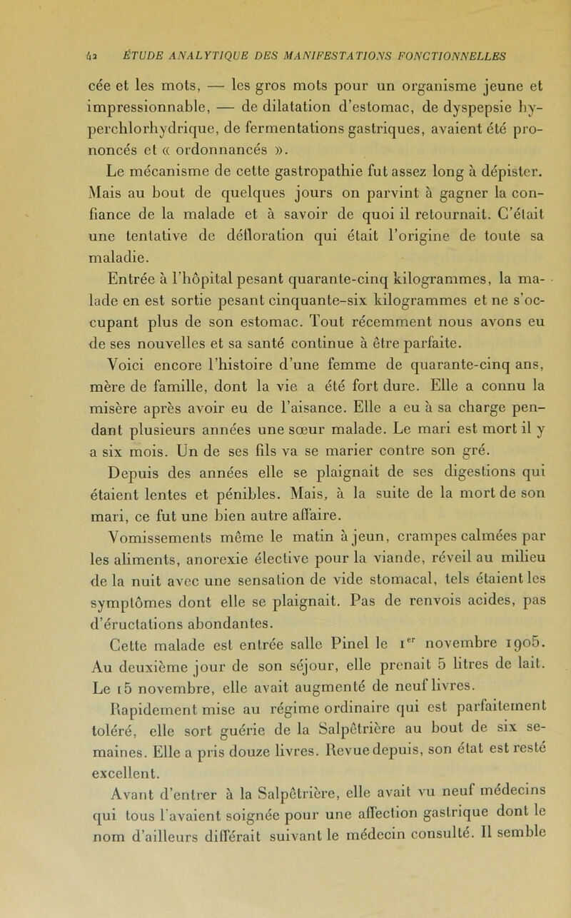 cée et les mots, — les gros mots pour un organisme jeune et impressionnable, — de dilatation d’estomac, de dyspepsie hy- perchlorhydrique, de fermentations gastriques, avaient été pro- noncés et « ordonnancés ». Le mécanisme de cette gastropathie fut assez long à dépister. Mais au bout de quelques jours on parvint à gagner la con- fiance de la malade et à savoir de quoi il retournait. C’était une tentative de défloration qui était l’origine de toute sa maladie. Entrée à l’hôpital pesant quarante-cinq kilogrammes, la ma- lade en est sortie pesant cinquante-six kilogrammes et ne s'oc- cupant plus de son estomac. Tout récemment nous avons eu de ses nouvelles et sa santé continue à être parfaite. Voici encore l’histoire d’une femme de quarante-cinq ans, mère de famille, dont la vie a été fort dure. Elle a connu la misère après avoir eu de l’aisance. Elle a eu à sa charge pen- dant plusieurs années une sœur malade. Le mari est mort il y a six mois. Un de ses fils va se marier contre son gré. Depuis des années elle se plaignait de ses digestions qui étaient lentes et pénibles. Mais, à la suite de la mort de son mari, ce fut une bien autre affaire. Vomissements même le matin à jeun, crampes calmées par les aliments, anorexie élective pour la viande, réveil au milieu delà nuit avec une sensation de vide stomacal, tels étaient les symptômes dont elle se plaignait. Pas de renvois acides, pas d’éructations abondantes. Celte malade est entrée salle Pinel le icr novembre iqo5. Au deuxième jour de son séjour, elle prenait 5 litres de lait. Le i5 novembre, elle avait augmenté de neuf livres. Rapidement mise au régime ordinaire qui est parfaitement toléré, elle sort guérie de la Salpêtrière au bout de six se- maines. Elle a pris douze livres. Revue depuis, son état est resté excellent. Avant d’entrer à la Salpêtrière, elle avait vu neuf médecins qui tous l avaient soignée pour une affection gastrique dont le