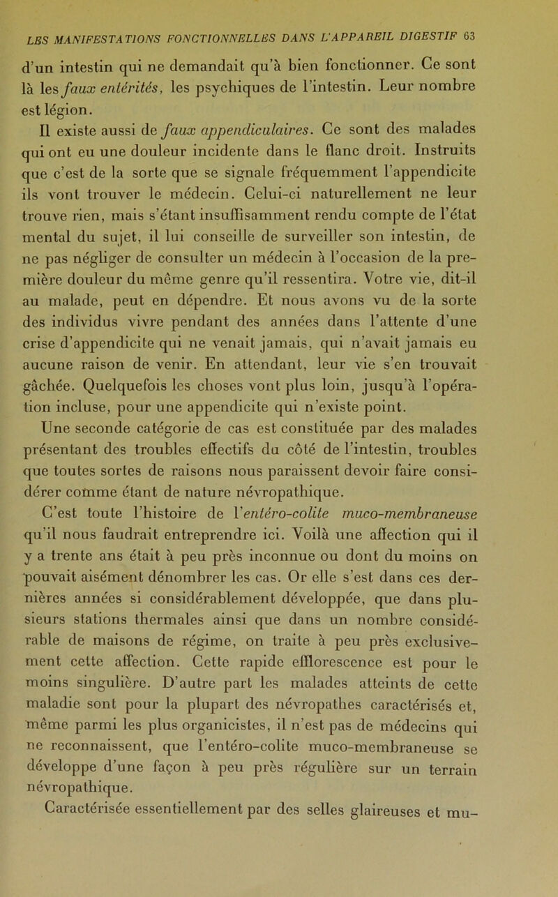 d’un intestin qui ne demandait qu’à bien fonctionner. Ce sont là les faux entérites, les psychiques de l’intestin. Leur nombre est légion. Il existe aussi de faux appendiculaires. Ce sont des malades qui ont eu une douleur incidente dans le liane droit. Instruits que c’est de la sorte que se signale fréquemment l’appendicite ils vont trouver le médecin. Celui-ci naturellement ne leur trouve rien, mais s’étant insuffisamment rendu compte de l’état mental du sujet, il lui conseille de surveiller son intestin, de ne pas négliger de consulter un médecin à l’occasion de la pre- mière douleur du même genre qu’il ressentira. Votre vie, dit-il au malade, peut en dépendre. Et nous avons vu de la sorte des individus vivre pendant des années dans l’attente d’une crise d’appendicite qui ne venait jamais, qui n’avait jamais eu aucune raison de venir. En attendant, leur vie s’en trouvait gâchée. Quelquefois les choses vont plus loin, jusqu’à l’opéra- tion incluse, pour une appendicite qui n’existe point. Une seconde catégorie de cas est constituée par des malades présentant des troubles effectifs du côté de l’intestin, troubles que toutes sortes de raisons nous paraissent devoir faire consi- dérer comme étant de nature névropathique. C’est toute l’histoire de Xentero-colite muco-membraneuse qu’il nous faudrait entreprendre ici. Voilà une affection qui il y a trente ans était à peu près inconnue ou dont du moins on pouvait aisément dénombrer les cas. Or elle s’est dans ces der- nières années si considérablement développée, que dans plu- sieurs stations thermales ainsi que dans un nombre considé- rable de maisons de régime, on traite à peu près exclusive- ment celle affection. Cette rapide efflorescence est pour le moins singulière. D’autre part les malades atteints de cette maladie sont pour la plupart des névropathes caractérisés et, même parmi les plus organicistes, il n’est pas de médecins qui ne reconnaissent, que l’entéro-colite muco-membraneuse se développe d’une façon à peu près régulière sur un terrain névropathique. Caractérisée essentiellement par des selles glaireuses et mu-