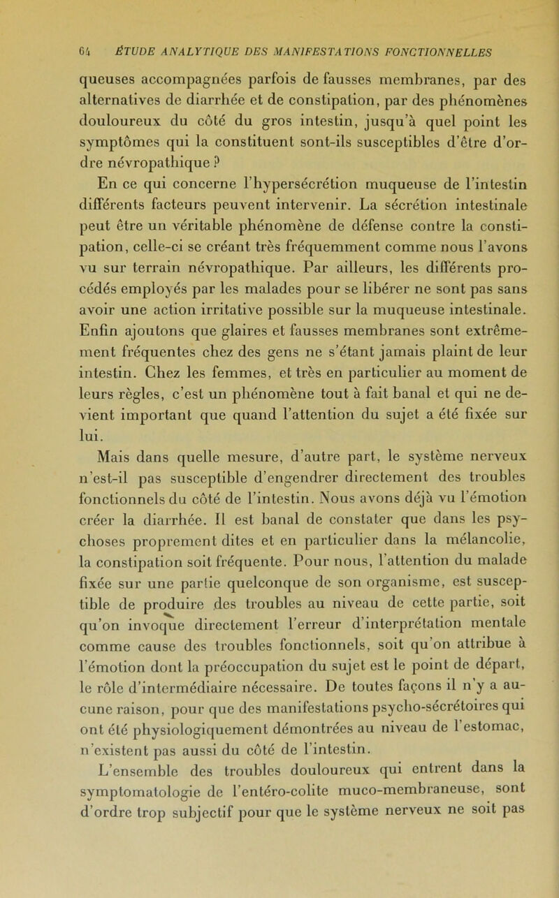 queuses accompagnées parfois de fausses membranes, par des alternatives de diarrhée et de constipation, par des phénomènes douloureux du côté du gros intestin, jusqu’à quel point les symptômes qui la constituent sont-ils susceptibles d’être d’or- dre névropathique ? En ce qui concerne l’hypersécrétion muqueuse de l’intestin différents facteurs peuvent intervenir. La sécrétion intestinale peut être un véritable phénomène de défense contre la consti- pation, celle-ci se créant très fréquemment comme nous l’avons vu sur terrain névropathique. Par ailleurs, les différents pro- cédés employés par les malades pour se libérer ne sont pas sans avoir une action irritative possible sur la muqueuse intestinale. Enfin ajoutons que glaires et fausses membranes sont extrême- ment fréquentes chez des gens ne s’étant jamais plaint de leur intestin. Chez les femmes, et très en particulier au moment de leurs règles, c’est un phénomène tout à fait banal et qui ne de- vient important que quand l’attention du sujet a été fixée sur lui. Mais dans quelle mesure, d’autre part, le système nerveux n est-il pas susceptible d’engendrer directement des troubles fonctionnels du côté de l’intestin. Nous avons déjà vu 1 émotion créer la diarrhée. Il est banal de constater que dans les psy- choses proprement dites et en particulier dans la mélancolie, la constipation soit fréquente. Pour nous, 1 attention du malade fixée sur une partie quelconque de son organisme, est suscep- tible de produire des troubles au niveau de cette partie, soit qu’on invoque directement l’erreur d’interprétation mentale comme cause des troubles fonctionnels, soit qu on attribue a l émotion dont la préoccupation du sujet est le point de départ, le rôle d’intermédiaire nécessaire. De toutes façons il n y a au- cune raison, pour que des manifestations psycho-secrétoires qui ont été physiologiquement démontrées au niveau de 1 estomac, n’existent pas aussi du côté de l’intestin. L’ensemble des troubles douloureux qui entrent dans la symptomatologie de l’entéro-colite muco-membraneuse, sont d’ordre trop subjectif pour que le système nerveux ne soit pas