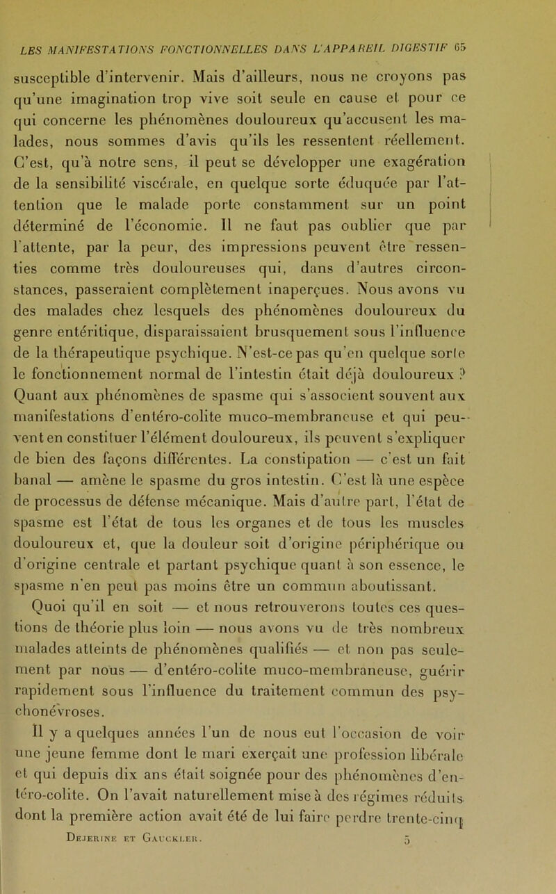 susceptible d'intervenir. Mais d’ailleurs, nous ne croyons pas qu’une imagination trop vive soit seule en cause et pour ce qui concerne les phénomènes douloureux qu’accusent les ma- lades, nous sommes d’avis qu’ils les ressentent réellement. C’est, qu’à notre sens, il peut se développer une exagération de la sensibilité viscérale, en quelque sorte éduquée par l’at- tention que le malade porte constamment sur un point déterminé de l'économie. Il ne faut pas oublier que par l altcnte, par la peur, des impressions peuvent être ressen- ties comme très douloureuses qui, dans d’autres circon- stances, passeraient complètement inaperçues. Nous avons vu des malades chez lesquels des phénomènes douloureux du genre entéritique, disparaissaient brusquement sous l’influence de la thérapeutique psychique. N’est-ce pas qu’en quelque sorle le fonctionnement normal de l’intestin était déjà douloureux ,:) Quant aux phénomènes de spasme qui s’associent souvent aux manifestations d entéro-colite muco-mcmbraneuse et qui peu- vent en constituer l’élément douloureux, ils peuvent s’expliquer de bien des façons différentes. La constipation — c'est un fait banal — amène le spasme du gros intestin. C’est là une espèce de processus de défense mécanique. Mais d’autre part, l'état de spasme est l’état de tous les organes et de tous les muscles douloureux et, que la douleur soit d’origine périphérique ou d’origine centrale et partant psychique quant à son essence, le spasme n'en peut pas moins être un commun aboutissant. Quoi qu'il en soit — et nous retrouverons toutes ces ques- tions de théorie plus loin — nous avons vu de très nombreux malades atteints de phénomènes qualifiés — et non pas seule- ment par nous — d’entéro-colile muco-membraneuse, guérir rapidement sous l’influence du traitement commun des psy- chonévroses. Il y a quelques années l’un de nous eut l’occasion de voir une jeune femme dont le mari exerçait une profession libérale et qui depuis dix ans était soignée pour des phénomènes d’en- téro-colite. On l’avait naturellement mise à des régimes réduits- dont la première action avait été de lui faire perdre trente-cinq Dejerine f.t Gàixki.er. J