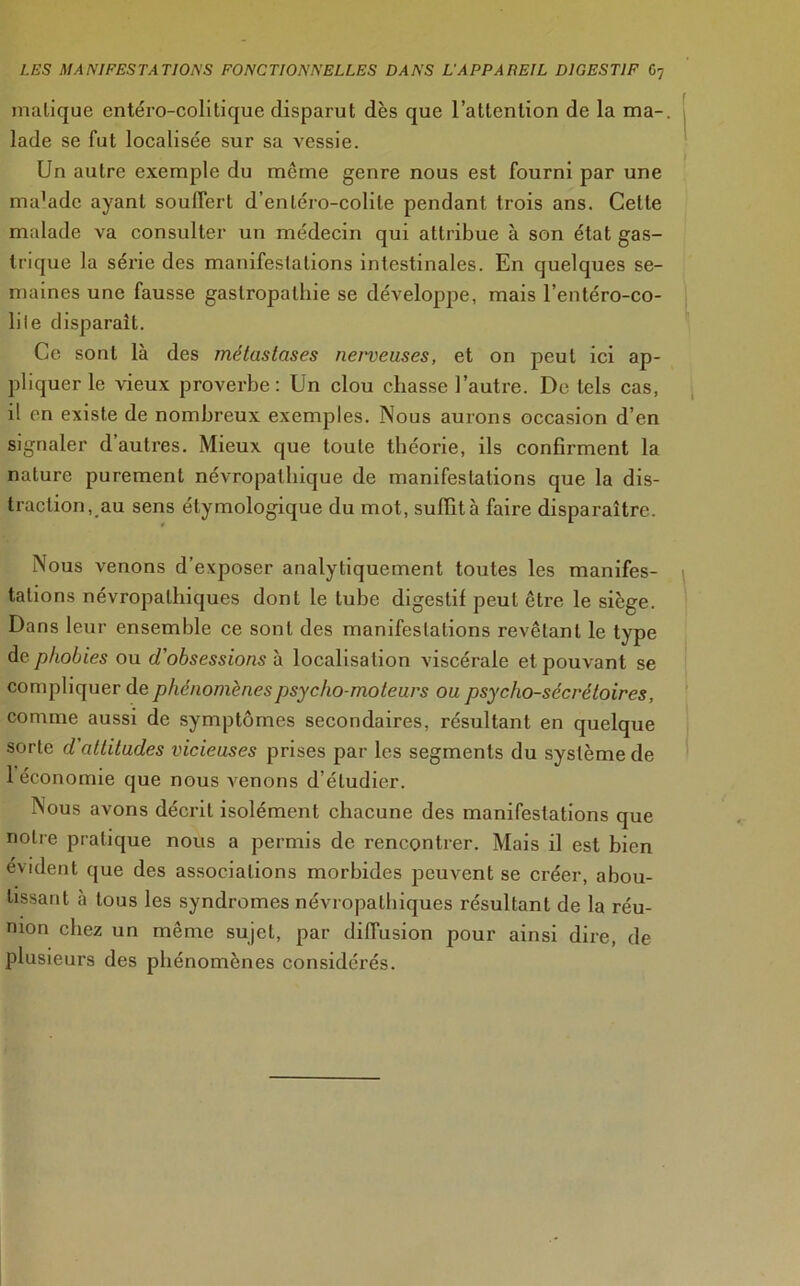 malique entéro-colitique disparut dès que l’attention de la ma- lade se fut localisée sur sa vessie. Un autre exemple du meme genre nous est fourni par une ma’ade ayant souffert d’enléro-colile pendant trois ans. Celle malade va consulter un médecin qui attribue à son état gas- trique la série des manifestations intestinales. En quelques se- maines une fausse gastropathie se développe, mais l’entéro-co- liie disparait. Ce sont là des métastases nenieuses, et on peut ici ap- pliquer le vieux proverbe: Un clou chasse l’autre. De tels cas, il en existe de nombreux exemples. Nous aurons occasion d’en signaler d’autres. Mieux que toute théorie, ils confirment la nature purement névropathique de manifestations que la dis- traction, au sens étymologique du mot, suffit à faire disparaître. Nous venons d’exposer analytiquement toutes les manifes- tations névropathiques dont le tube digestif peut être le siège. Dans leur ensemble ce sont des manifestations revêtant le type de phobies ou d'obsessions à localisation viscérale et pouvant se compliquer de phénomènes psycho-moteurs ou psycho-sécrétoires, comme aussi de symptômes secondaires, résultant en quelque sorte d attitudes vicieuses prises par les segments du système de 1 économie que nous venons d’étudier. Nous avons décrit isolément chacune des manifestations que notre pratique nous a permis de rencontrer. Mais il est bien évident que des associations morbides peuvent se créer, abou- tissant à tous les syndromes névropathiques résultant de la réu- nion chez un même sujet, par diffusion pour ainsi dire, de plusieurs des phénomènes considérés.