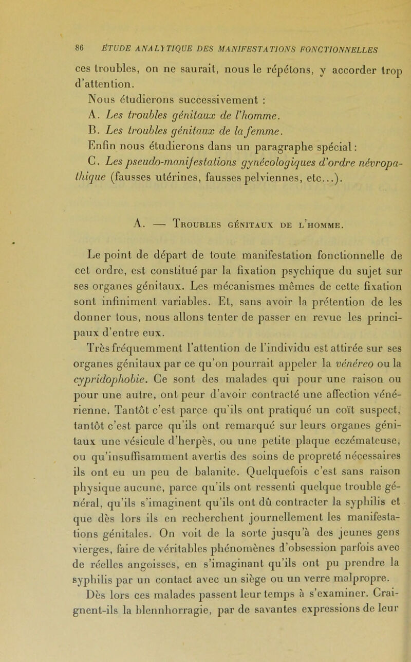 ces troubles, on ne saurait, nous le répétons, y accorder trop d’attention. Nous étudierons successivement : A. Les troubles génitaux de l'homme. B. Les troubles génitaux de la femme. Enfin nous étudierons dans un paragraphe spécial : C. Les pseudo-manijestations gynécologiques d'ordre névropa- thique (fausses utérines, fausses pelviennes, etc...). A. — Troubles génitaux de l’homme. Le point de départ de toute manifestation fonctionnelle de cet ordre, est constitué par la fixation psychique du sujet sur ses organes génitaux. Les mécanismes mêmes de cette fixation sont infiniment variables. Et, sans avoir la prétention de les donner tous, nous allons tenter de passer en revue les princi- paux d’entre eux. Très fréquemment l’attention de l'individu est attirée sur ses organes génitaux par ce qu’on pourrait appeler la vénéreo ou la cypridophobie. Ce sont des malades qui pour une raison ou pour une autre, ont peur d’avoir contracté une affection véné- rienne. Tantôt c’est parce qu’ils ont pratiqué un coït suspect, tantôt c’est parce qu'ils ont remarqué sur leurs organes géni- taux une vésicule d’herpès, ou une petite plaque eczémateuse, ou qu’insuiïisamment avertis des soins de propreté nécessaires ils ont eu un peu de balanite. Quelquefois c’est sans raison physique aucune, parce qu’ils ont ressenti quelque trouble gé- néral, qu’ils s’imaginent qu’ils ont dû contracter la syphilis et que dès lors ils en recherchent journellement les manifesta- tions génitales. On voit de la sorte jusqu’à des jeunes gens vierges, faire de véritables phénomènes d’obsession parfois avec de réelles angoisses, en s’imaginant qu’ils ont pu prendre la syphilis par un contact avec un siège ou un verre malpropre. Dès lors ces malades passent leur temps à s examiner. Crai- gnent-ils la blcnnhorragie, par de savantes expressions de leur