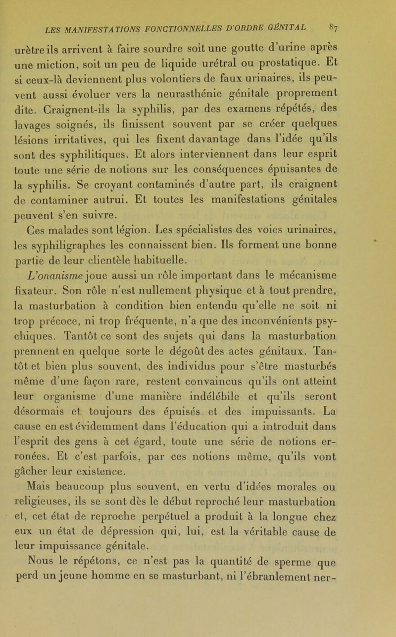 urètre ils arrivent à faire sourdre soit une goutte d’urine api’ès une miction, soit un peu de liquide urétral ou prostatique. Et si ceux-là deviennent plus volontiers de faux urinaires, ils peu- vent aussi évoluer vers la neurasthénie génitale proprement dite. Craignent-ils la syphilis, par des examens répétés, des lavages soignés, ils finissent souvent par se créer quelques lésions irritatives, qui les fixent davantage dans l’idée qu’ils sont des syphilitiques. Et alors interviennent dans leur esprit toute une série de notions sur les conséquences épuisantes de la syphilis. Se croyant contaminés d’autre part, ils craignent de contaminer autrui. Et toutes les manifestations génitales peuvent s’en suivre. Ces malades sont légion. Les spécialistes des voies urinaires, les syphiligraphes les connaissent bien. Ils forment une bonne partie de leur clientèle habituelle. L’onanisme joue aussi un rôle important dans le mécanisme fixateur. Son rôle n’est nullement physique et à tout prendre, la masturbation à condition bien entendu qu’elle ne soit ni trop précoce, ni trop fréquente, n’a que des inconvénients psy- chiques. Tantôt ce sont des sujets qui dans la masturbation prennent en quelque sorte le dégoût des actes génitaux. Tan- tôt et bien plus souvent, des individus pour s’être masturbés même d’une façon rare, restent convaincus qu’ils ont atteint leur organisme d’une manière indélébile et qu’ils seront désormais et toujours des épuisés et des impuissants. La cause en est évidemment dans l’éducation qui a introduit dans l’esprit des gens à cet égard, toute une série de notions er- ronées. Et c’est parfois, par ces notions même, qu’ils vont gâcher leur existence. Mais beaucoup plus souvent, en vertu d’idées morales ou religieuses, ils se sont dès le début reproché leur masturbation el, cet état de reproche perpétuel a produit à la longue chez eux un état de dépression qui, lui, est la véritable cause de leur impuissance génitale. Nous le répétons, ce n’est pas la quantité de sperme que perd un jeune homme en se masturbant, ni l’ébranlement ner-