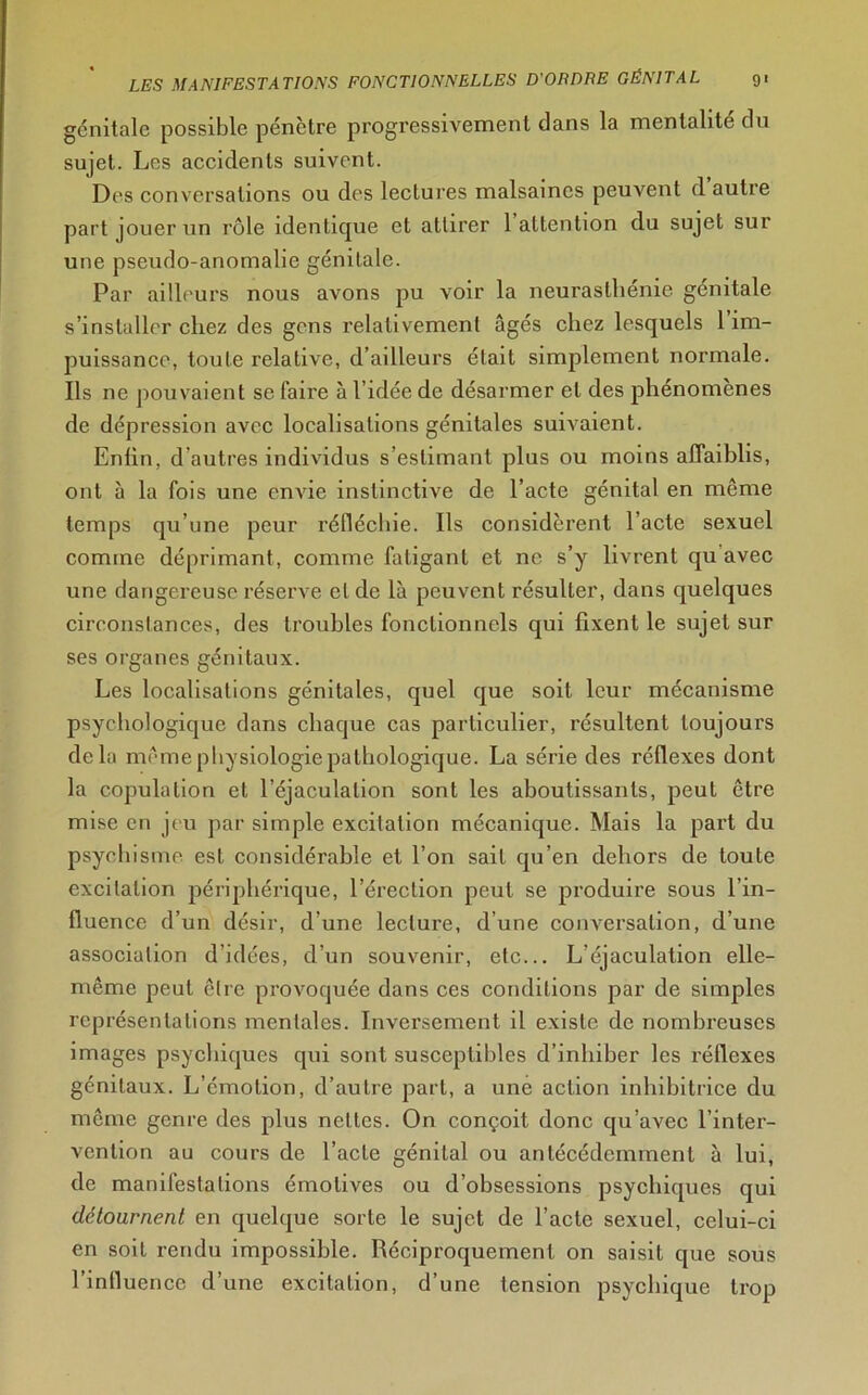 génitale possible pénètre progressivement dans la mentalité du sujet. Les accidents suivent. Des conversations ou des lectures malsaines peuvent d autre part jouer un rôle identique et attirer 1 attention du sujet sur une pseudo-anomalie génitale. Par ailleurs nous avons pu voir la neurasthénie génitale s’installer chez des gens relativement âgés chez lesquels 1 im- puissance, toute relative, d’ailleurs était simplement normale. Ils ne pouvaient se faire à l’idée de désarmer et des phénomènes de dépression avec localisations génitales suivaient. Enfin, d’autres individus s’estimant plus ou moins affaiblis, ont à la fois une envie instinctive de l’acte génital en même temps qu’une peur réfléchie. Ils considèrent l’acte sexuel comme déprimant, comme fatigant et ne s’y livrent qu avec une dangereuse réserve et de là peuvent résulter, dans quelques circonstances, des troubles fonctionnels qui fixent le sujet sur ses organes génitaux. Les localisations génitales, quel que soit leur mécanisme psychologique dans chaque cas particulier, résultent toujours delà même physiologie pathologique. La série des réflexes dont la copulation et l’éjaculation sont les aboutissants, peut être mise en jeu par simple excitation mécanique. Mais la part du psychisme est considérable et l’on sait qu’en dehors de toute excitation périphérique, l’érection peut se produire sous l’in- fluence d’un désir, d’une lecture, d’une conversation, d’une association d’idées, d’un souvenir, etc... L éjaculation elle- même peut être provoquée dans ces conditions par de simples représentations mentales. Inversement il existe de nombreuses images psychiques qui sont susceptibles d’inhiber les réflexes génitaux. L’émotion, d’autre part, a une action inhibitrice du même genre des plus nettes. On conçoit donc qu’avec l’inter- vention au cours de l’acte génital ou antécédemment à lui, de manifestations émotives ou d’obsessions psychiques qui détournent en quelque sorte le sujet de l’acte sexuel, celui-ci en soit rendu impossible. Réciproquement on saisit que sous l’influence d’une excitation, d’une tension psychique trop