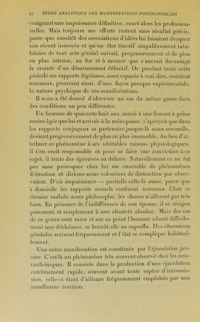 craignant une impuissance définitive, court alors les profession- nelles. Mais toujours ses efforts restent sans résultat précis, parce que aussitôt des associations d’idées lui faisaient évoquer son récent insuccès et qu’un état émotif singulièrement inhi- biloire de tout acte génital suivait, progressivement et de plus en plus intense, au fur et à mesui'e que s'ancrait davantage la crainte d’un désarmement définitif. Or pendant toute celte période ses rapports légitimes, assez espacés à vrai dire, restaient normaux, prouvant ainsi, d’une façon presque expérimentale, la nature psychique de ces manifestations. Il nous a été donné d’observer un cas du même genre dans des conditions un peu différentes. Un homme de quarante-huit ans, marié à une femme à peine moins âgée que lui et arrivée à la ménopause, s'aperçoit que dans les rapports conjugaux sa partenaire jusque-là assez sensuelle,, devient progressivement de plus en plus insensible. Au lieu d’at- tribuer ce phénomène à ses véritables raisons physiologiques, il s’en croit responsable et pour se faire une conviction à ce sujet, il tente des épreuves au dehors. Naturellement ce ne lut pas sans provoquer chez lui un ensemble de phénomènes d’émotion et dirions-nous volonliers de distraction par obser- vation. D’où impuissance — par tielle celle-là aussi, parce que à domicile les rapports sexuels restèrent normaux. Chez ce dernier malade assez philosophe, les choses n’allèrent pas très bien. En présence de l’indifférence de son épouse, il se résigna purement et simplement à une chasteté absolue. Mais des cas de ce genre sont rares et sur ce point l’homme admet difficile- ment une déchéance, se bornât-elle au superflu. Des obsessions génitales arrivent fréquemment et l’état se complique habituel- lement. Une autre manifestation est constituée par Y éjaculation pré- coce. C’est là un phénomène très souvent observé chez les neu- rasthéniques. Il consiste dans la production d une éjaculation extrêmement rapide, souvent avant toute espèce d intromis- sion, celle-ci étant d’ailleurs fréquemment empechée par une insuffisante érection.