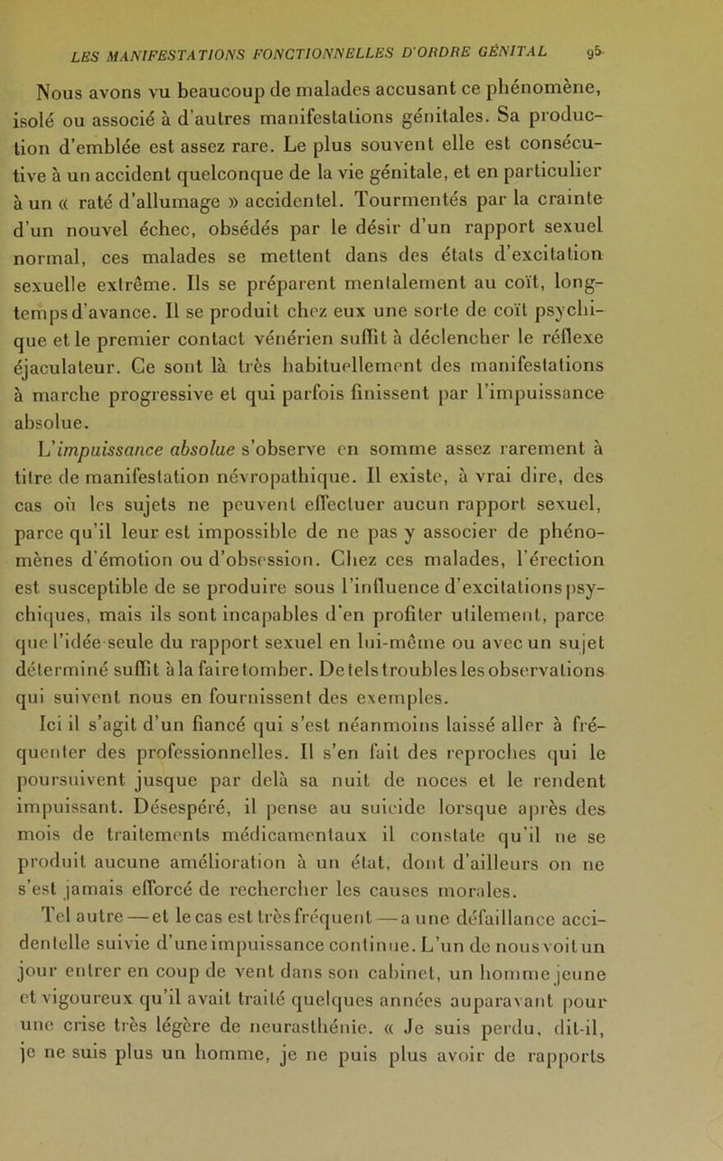 Nous avons vu beaucoup de malades accusant ce phénomène, isolé ou associé à d’autres manifestations génitales. Sa produc- tion d’emblée est assez rare. Le plus souvent elle est consécu- tive à un accident quelconque de la vie génitale, et en particulier à un « raté d’allumage » accidentel. Tourmentés par la crainte d’un nouvel échec, obsédés par le désir d’un rapport sexuel normal, ces malades se mettent dans des états d’excitation sexuelle extrême. Ils se préparent mentalement au coït, long- temps d’avance. Il se produit chez eux une sorte de coït psychi- que et le premier contact vénérien suffit à déclencher le réflexe éjaculateur. Ce sont là très habituellement des manifestations à marche progressive et qui parfois finissent par l’impuissance absolue. L'impuissance absolue s’observe en somme assez rarement à titre de manifestation névropathique. Il existe, à vrai dire, des cas on les sujets ne peuvent effectuer aucun rapport sexuel, parce qu’il leur est impossible de ne pas y associer de phéno- mènes d’émotion ou d’obsession. Chez ces malades, l’érection est susceptible de se produire sous l’influence d’excitations psy- chiques, mais ils sont incapables d'en profiter utilement, parce que l’idée seule du rapport sexuel en lui-même ou avec un sujet déterminé suffit à la faire tomber. De tels troubles les observations qui suivent nous en fournissent des exemples. Ici il s’agit d’un fiancé qui s’est néanmoins laissé allpr à fré- quenter des professionnelles. Il s’en fait des reproches qui le poursuivent jusque par delà sa nuit de noces et le rendent impuissant. Désespéré, il pense au suicide lorsque après des mois de traitements médicamentaux il constate qu’il ne se produit aucune amélioration à un élut, dont d’ailleurs on ne s’est jamais efforcé de rechercher les causes morales. Tel autre — et le cas est très fréquent — a une défaillance acci- dentelle suivie d’une impuissance continue. L’un de nousvoitun jour entrer en coup de vent dans son cabinet, un homme jeune et vigoureux qu’il avait traité quelques années auparavant pour une crise très légère de neurasthénie. « Je suis perdu, dit-il, je ne suis plus un homme, je ne puis plus avoir de rapports