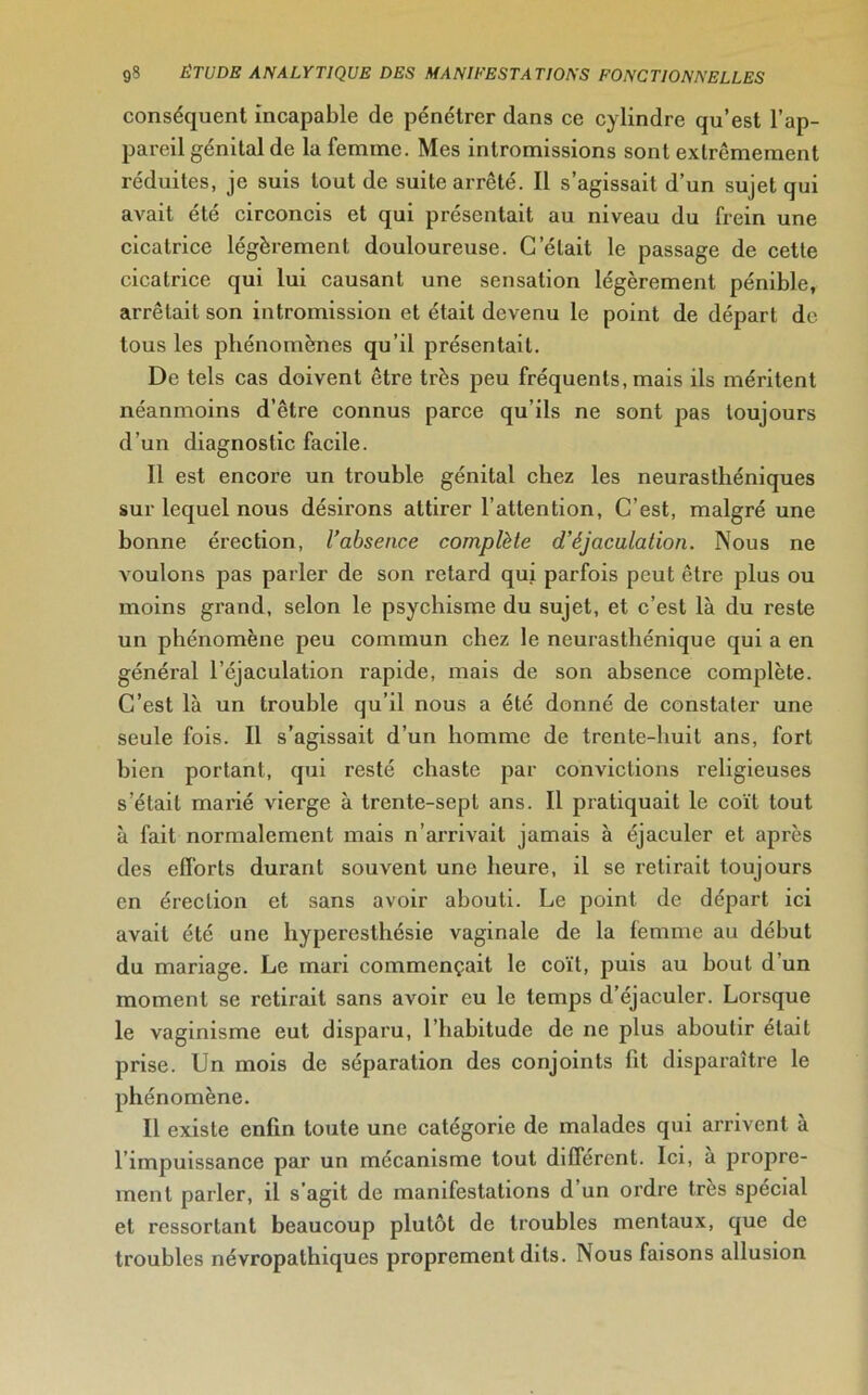 conséquent incapable de pénétrer dans ce cylindre qu’est l’ap- pareil génital de la femme. Mes intromissions sont extrêmement réduites, je suis tout de suite arrêté. Il s’agissait d’un sujet qui avait été circoncis et qui présentait au niveau du frein une cicatrice légèrement douloureuse. G'était le passage de cette cicatrice qui lui causant une sensation légèrement pénible, arrêtait son intromission et était devenu le point de départ do tous les phénomènes qu’il présentait. De tels cas doivent être très peu fréquents, mais ils méritent néanmoins d’être connus parce qu’ils ne sont pas toujours d’un diagnostic facile. Il est encore un trouble génital chez les neurasthéniques sur lequel nous désirons attirer l’attention, C’est, malgré une bonne érection, l’absence complète d’éjaculation. Nous ne voulons pas parler de son retard qui parfois peut être plus ou moins grand, selon le psychisme du sujet, et c’est là du reste un phénomène peu commun chez le neurasthénique qui a en général l’éjaculation rapide, mais de son absence complète. C’est là un trouble qu’il nous a été donné de constater une seule fois. Il s’agissait d’un homme de trente-huit ans, fort bien portant, qui resté chaste par convictions religieuses s’était marié vierge à trente-sept ans. Il pratiquait le coït tout à fait normalement mais n’arrivait jamais à éjaculer et après des efforts durant souvent une heure, il se retirait toujours en érection et sans avoir abouti. Le point de départ ici avait été une hyperesthésie vaginale de la femme au début du mariage. Le mari commençait le coït, puis au bout d’un moment se retirait sans avoir eu le temps d’éjaculer. Lorsque le vaginisme eut disparu, l’habitude de ne plus aboutir était prise. Un mois de séparation des conjoints fit disparaître le phénomène. Il existe enfin toute une catégorie de malades qui arrivent à l’impuissance par un mécanisme tout différent. Ici, à propre- ment parler, il s’agit de manifestations d’un ordre très spécial et ressortant beaucoup plutôt de troubles mentaux, que de troubles névropathiques proprement dits. Nous faisons allusion