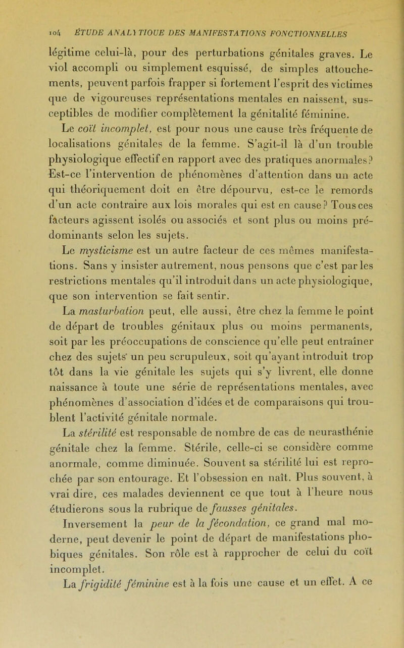 légitime celui-là, pour des perturbations génitales graves. Le viol accompli ou simplement esquissé, de simples attouche- ments, peuvent parfois frapper si fortement l’esprit des victimes que de vigoureuses représentations mentales en naissent, sus- ceptibles de modifier complètement la génitalilé féminine. Le coït incomplet, est pour nous une cause très fréquente de localisations génitales de la femme. S’agit-il là d’un trouble physiologique effectif en rapport avec des pratiques anormales? Est-ce l’intervention de phénomènes d’attention dans un acte qui théoriquement doit en être dépourvu, est-ce le remords d’un acte contraire aux lois morales qui est en cause? Tous ces facteurs agissent isolés ou associés et sont plus ou moins pré- dominants selon les sujets. Le mysticisme est un autre facteur de ces mêmes manifesta- tions. Sans y insister autrement, nous pensons que c’est parles restrictions mentales qu’il introduit dans un acte physiologique, que son intervention se fait sentir. La masturbation peut, elle aussi, être chez la femme le point de départ de troubles génitaux plus ou moins permanents, soit par les préoccupations de conscience qu’elle peut entraîner chez des sujets' un peu scrupuleux, soit qu’ayant introduit trop tôt dans la vie génitale les sujets qui s’y livrent, elle donne naissance à toute une série de représentations mentales, avec phénomènes d’association d’idées et de comparaisons qui trou- blent l’activité génitale normale. La stérilité est responsable de nombre de cas de neurasthénie génitale chez la femme. Stérile, celle-ci se considère comme anormale, comme diminuée. Souvent sa stérilité lui est repro- chée par son entourage. Et l’obsession en naît. Plus souvent, à vrai dire, ces malades deviennent ce que tout à l heure nous étudierons sous la rubrique de fausses génitales. Inversement la peur de la fécondation, ce grand mal mo- derne, peut devenir le point de départ de manifestations pho- biques génitales. Son rôle est à rapprocher de celui du coït incomplet. La frigidité féminine est à la fois une cause et un effet. A ce