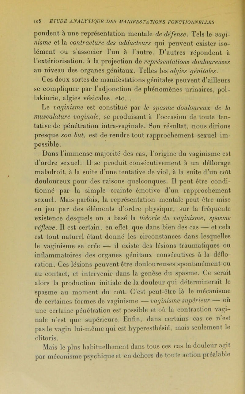 pondent à une représentation mentale de défense. Tels le vagi- nisme et la contracture des adducteurs qui peuvent exister iso- lément ou s’associer l’un à l’autre. D’autres répondent à l’extériorisation, à la projection de représentations douloureuses au niveau des organes génitaux. Telles les algies génitales. Ces deux sortes de manifestations génitales peuvent d’ailleurs se compliquer par l’adjonction de phénomènes urinaires, pol- lakiurie, algies vésicales, etc... Le vaginisme est constitué par le spasme douloureux de la musculature vaginale, se produisant à l’occasion de toute ten- tative de pénétration intra-vaginale. Son résultat, nous dirions presque son but, est de rendre tout rapprochement sexuel im- possible. Dans l’immense majorité des cas, l’origine du vaginisme est d’ordre sexuel. Il se produit consécutivement à un déflorage maladroit, à la suite d’une tentative de viol, à la suite d’un coït douloureux pour des raisons quelconques. Il peut être condi- tionné par la simple crainte émotive d’un rapprochement sexuel. Mais parfois, la représentation mentale peut être mise en jeu par des éléments d’ordre physique, sur la fréquente existence desquels on a basé la théorie du vaginisme, spasme réflexe. Il est certain, en effet, que dans bien des cas — et cela est tout naturel étant donné les circonstances dans lesquelles le vaginisme se crée — il existe des lésions traumatiques ou inflammatoires des organes génitaux consécutives à la déflo- ration. Ces lésions peuvent être douloureuses spontanément ou au contact, et intervenir dans la genèse du spasme. Ce serait alors la production initiale de la douleur qui déterminerait le spasme au moment du coït. C est peut-être là le mécanisme de certaines formes de vaginisme — vaginisme supérieur — où une certaine pénétration est possible et où la contraction vagi- nale n’est que supérieure. Enfin, dans certains cas ce n est pas le vagin lui-même qui est hyperesthésié, mais seulement le clitoris. Mais le plus habituellement dans tous ces cas la douleur agit par mécanisme psychique et en dehors de toute action préalable