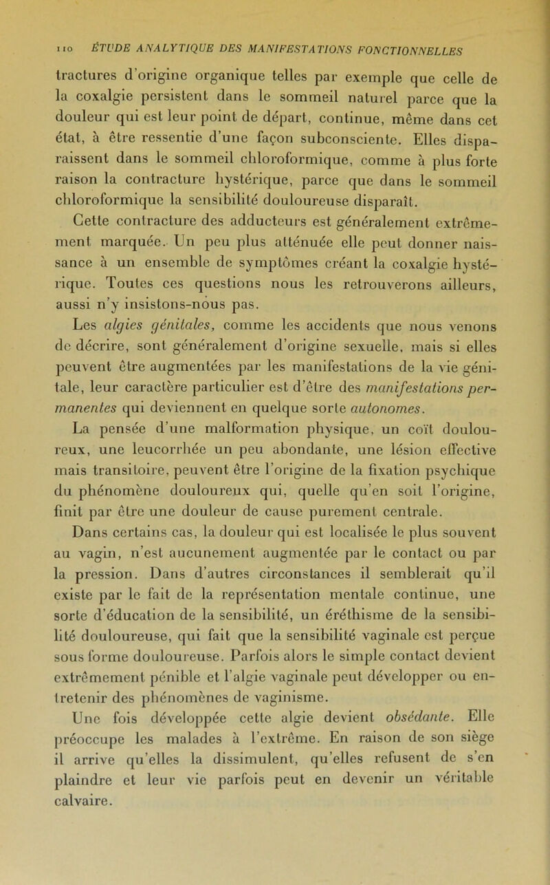 Iructures d’origine organique telles par exemple que celle de la coxalgie persistent dans le sommeil naturel parce que la douleur qui est leur point de départ, continue, même dans cet étal, à être ressentie d’une façon subconsciente. Elles dispa- raissent dans le sommeil chloroformique, comme à plus forte raison la contracture hystérique, parce que dans le sommeil chloroformique la sensibilité douloureuse disparaît. Cette contracture des adducteurs est généralement extrême- ment marquée. Un peu plus atténuée elle peut donner nais- sance à un ensemble de symptômes créant la coxalgie hysté- rique. Toutes ces questions nous les retrouverons ailleurs, aussi n’y insistons-nous pas. Les algies génitales, comme les accidents que nous venons de décrire, sont généralement d’origine sexuelle, mais si elles peuvent être augmentées par les manifestations de la vie géni- tale, leur caractère particulier est d’être des manifestations per- manentes qui deviennent en quelque sorte autonomes. La pensée d’une malformation physique, un coït doulou- reux, une leucorrhée un peu abondante, une lésion effective mais transitoire, peuvent être l’origine de la fixation psychique du phénomène douloureux qui, quelle qu’en soit l’origine, finit par être une douleur de cause purement centrale. Dans certains cas, la douleur qui est localisée le plus souvent au vagin, n’est aucunement augmentée par le contact ou par la pression. Dans d’autres circonstances il semblerait qu'il existe par le fait de la représentation mentale continue, une sorte d’éducation de la sensibilité, un éréthisme de la sensibi- lité douloureuse, qui fait que la sensibilité vaginale est perçue sous forme douloureuse. Parfois alors le simple contact devient extrêmement pénible et l’algie vaginale peut développer ou en- tretenir des phénomènes de vaginisme. Une fois développée cette algie devient obsédante. Elle préoccupe les malades à l’extrême. En raison de son siège il arrive qu’elles la dissimulent, qu’elles refusent de s’en plaindre et leur vie parfois peut en devenir un véritable calvaire.