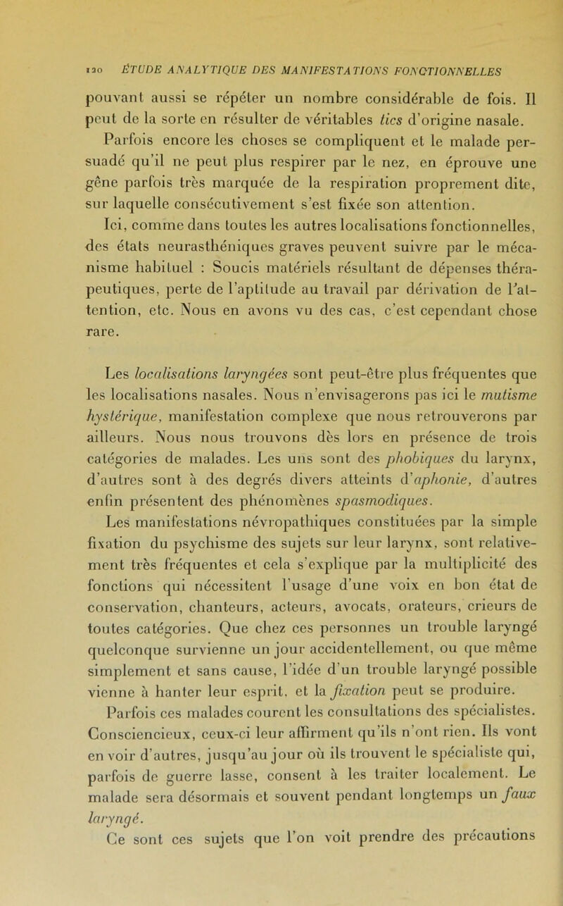 pouvant aussi se répéter un nombre considérable de fois. Il peut de la sorte en résulter de véritables tics d’origine nasale. Parfois encore les choses se compliquent et le malade per- suadé qu’il ne peut plus respirer par le nez, en éprouve une gêne parfois très marquée de la respiration proprement dite, sur laquelle consécutivement s’est fixée son attention. Ici, comme dans toutes les autres localisations fonctionnelles, des états neurasthéniques graves peuvent suivre par le méca- nisme habituel : Soucis matériels résultant de dépenses théra- peutiques, perte de l’aptitude au travail par dérivation de Inat- tention, etc. Nous en avons vu des cas, c’est cependant chose rare. Les localisations laryngées sont peut-être plus fréquentes que les localisations nasales. Nous n’envisagerons pas ici le mutisme hystérique, manifestation complexe que nous retrouverons par ailleurs. Nous nous trouvons dès lors en présence de trois catégories de malades. Les uns sont des phobiques du larynx, d’autres sont à des degrés divers atteints diaphonie, d’autres enfin présentent des phénomènes spasmodiques. Les manifestations névropathiques constituées par la simple fixation du psychisme des sujets sur leur larynx, sont relative- ment très fréquentes et cela s’explique par la multiplicité des fonctions qui nécessitent l usage d’une voix en bon état de conservation, chanteurs, acteurs, avocats, orateurs, cricurs de toutes catégories. Que chez ces personnes un trouble laryngé quelconque survienne un jour accidentellement, ou que même simplement et sans cause, l’idée d un trouble laryngé possible vienne à hanter leur esprit, et la fixation peut se produire. Parfois ces malades courent les consultations des spécialistes. Consciencieux, ceux-ci leur affirment qu’ils n ont rien. Ils vont en voir d’autres, jusqu’au jour où ils trouvent le spécialiste qui, parfois de guerre lasse, consent à les traiter localement. Le malade sera désormais et souvent pendant longtemps un faux laryngé. Ce sont ces sujets que l’on voit prendre des précautions