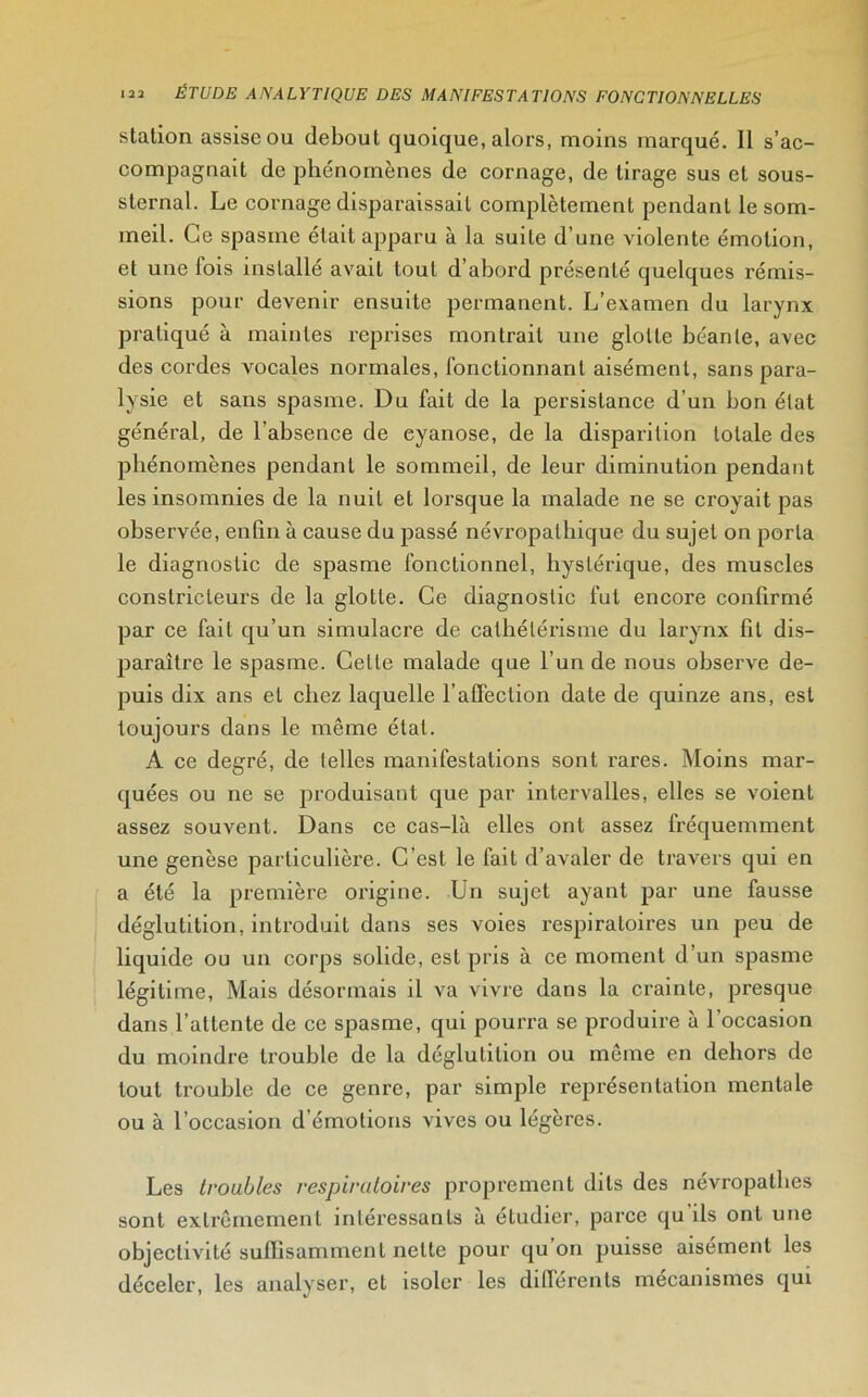 station assise ou debout quoique, alors, moins marqué. Il s’ac- compagnait de phénomènes de cornage, de tirage sus et sous- sternal. Le cornage disparaissait complètement pendant le som- meil. Ce spasme était apparu à la suite d’une violente émotion, et une fois installé avait tout d’abord présenté quelques rémis- sions pour devenir ensuite permanent. L’examen du larynx pratiqué à maintes reprises montrait une glotte béante, avec des cordes vocales normales, fonctionnant aisément, sans para- lysie et sans spasme. Du fait de la persistance d’un bon état général, de l'absence de eyanose, de la disparition totale des phénomènes pendant le sommeil, de leur diminution pendant les insomnies de la nuit et lorsque la malade ne se croyait pas observée, enfin à cause du passé névropathique du sujet on porta le diagnostic de spasme fonctionnel, hystérique, des muscles constricteurs de la glotte. Ce diagnostic fut encore confirmé par ce fait qu’un simulacre de cathétérisme du larynx fil dis- paraître le spasme. Celte malade que l’un de nous observe de- puis dix ans et chez laquelle l’affection date de quinze ans, est toujours dans le même état. A ce degré, de telles manifestations sont rares. Moins mar- quées ou ne se produisant que par intervalles, elles se voient assez souvent. Dans ce cas-là elles ont assez fréquemment une genèse particulière. C’est le fait d’avaler de travers qui en a été la première origine. Un sujet ayant par une fausse déglutition, introduit dans ses voies respiratoires un peu de liquide ou un corps solide, est pris à ce moment d’un spasme légitime, Mais désormais il va vivre dans la crainte, presque dans l’attente de ce spasme, qui pourra se produire à l'occasion du moindre trouble de la déglutition ou même en dehors de tout trouble de ce genre, par simple représentation mentale ou à l’occasion d’émotions vives ou légères. Les troubles respiratoires proprement dits des névropathes sont extrêmement intéressants à eludier, parce qu ils ont une objectivité suffisamment nette pour qu on puisse aisément les déceler, les analyser, et isoler les différents mécanismes qui