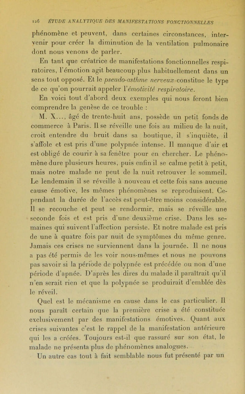 phénomène et peuvent, dans certaines circonstances, inter- venir pour créer la diminution de la ventilation pulmonaire dont nous venons de parler. En tant que créatrice de manifestations fonctionnelles respi- ratoires, l’émotion agit beaucoup plus habituellement dans un sens tout opposé. Et le pseudo-asthme nerveux constitue le type de ce qu’on pourrait appeler Y émotivité respiratoire. En voici tout d’abord deux exemples qui nous feront bien comprendre la genèse de ce trouble : M. X..., âgé de trente-huit ans, possède un petit fonds de commerce à Paris. Il se réveille une fois au milieu de la nuit, croit entendre du bruit dans sa boutique, il s’inquiète, il s'affole et est pris d’une polypnée intense. Il manque d’air et est obligé de courir à sa fenêtre pour en chercher. Le phéno- mène dure plusieurs heures, puis enfin il se calme petit à petit, mais notre malade ne peut de la nuit retrouver le sommeil. Le lendemain il se réveille à nouveau et cette fois sans aucune cause émotive, les mêmes phénomènes se reproduisent. Ce- pendant la durée de l’accès est peut-être moins considérable. Il se recouche et peut se rendormir, mais se réveille une seconde fois et est pris d’une deuxième crise. Dans les se- maines qui suivent l affection persiste. Et notre malade est pris de une à quatre fois par nuit de symptômes du même genre. Jamais ces crises ne surviennent dans la journée. Il ne nous a pas été permis de les voir nous-mêmes et nous ne pouvons pas savoir si la période de polypnée est précédée ou non d’une période d’apnée. D’après les dires du malade il paraîtrait qu’il n’en serait rien et que la polypnée se produirait d’emblée dès le réveil. Quel est le mécanisme en cause dans le cas particulier. Il nous paraît certain que la première crise a été constituée exclusivement par des manifestations émotives. Quant aux crises suivantes c’est le rappel de la manifestation antérieure qui les a créées. Toujours est-il que l'assuré sur son état, le malade ne présenta plus de phénomènes analogues. Un autre cas tout à fait semblable nous fut présenté par un