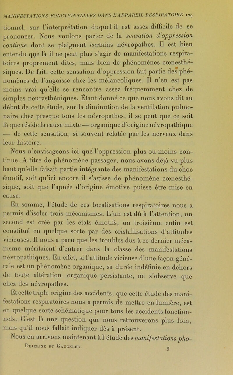 tionnel, sur l'interprétation duquel il est assez difficile de se prononcer. Nous voulons parler de la sensation d'oppression continue dont se plaignent certains névropathes. Il est bien entendu que là il ne peut plus s’agir de manifestations respira- toires proprement dites, mais bien de phénomènes cœnesthé- siques. De fait, cette sensation d’oppression fait partie des phé- nomènes de l’angoisse chez les mélancoliques. Il n’en est pas moins vrai qu elle se rencontre assez fréquemment chez de simples neurasthéniques. Etant donné ce que nous avons dit au début de celte étude, sur la diminution de la ventilation pulmo- naire chez presque tous les névropathes, il se peut que ce soit là que réside la cause mixte — organique d’origine névropathique — de cette sensation, si souvent relatée par les nerveux dans leur histoire. Nous n’envisageons ici que l’oppression plus ou moins con- tinue. A titre de phénomène passager, nous avons déjà vu plus haut qu’elle faisait partie intégrante des manifestations du choc émotif, soit qu’ici encore il s’agisse de phénomène cœnesthé- sique, soit que l'apnée d’origine émotive puisse être mise en cause. En somme, l’étude de ces localisations respiratoires nous a permis d'isoler trois mécanismes. L’un est dû à l’attention, un second est créé par les états émotifs, un troisième enfin est constitué en quelque sorte par des cristallisations d’attitudes vicieuses. Il nous a paru que les troubles dus à ce dernier méca- nisme méritaient d entrer dans la classe des manifestations névropathiques. En effet, si l’attitude vicieuse d’une façon géné- rale est un phénomène organique, sa durée indéfinie en dehors de toute altération organique persistante, ne s’observe que chez des névropathes. Et cette triple origine des accidents, que cette étude des mani- festations respiratoires nous a permis de mettre en lumière, est en quelque sorte schématique pour tous les accidents fonction- nels. C est là une question que nous retrouverons plus loin, mais qu’il nous fallait indiquer dès à présent. Nous en arrivons maintenant à l’élude des manifestations pho- Dejeuine et Gauckler. 9