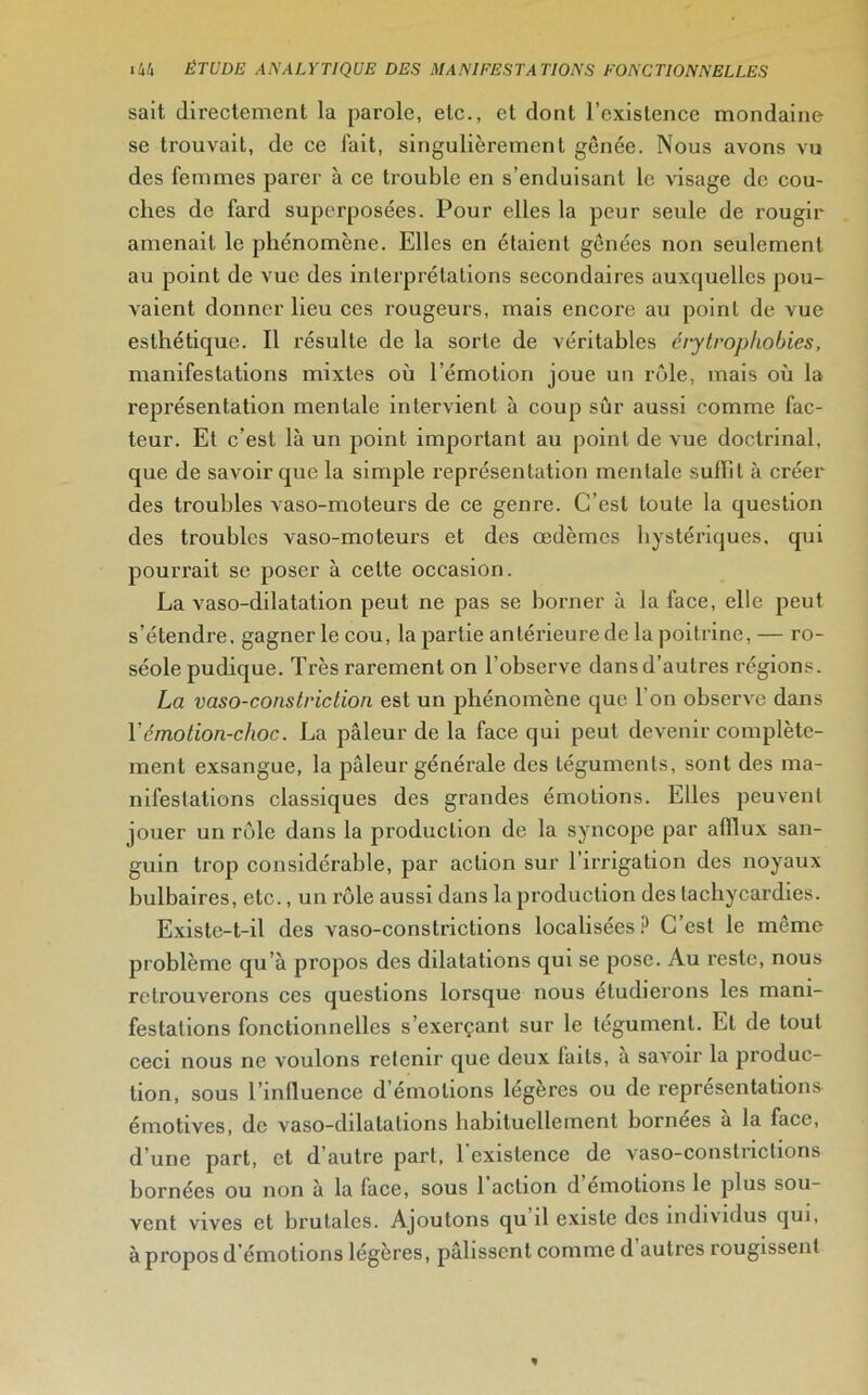 sait directement la parole, etc., et dont l’existence mondaine se trouvait, de ce fait, singulièrement gênée. Nous avons vu des femmes parer à ce trouble en s’enduisant le visage de cou- ches de fard superposées. Pour elles la peur seule de rougir amenait le phénomène. Elles en étaient gênées non seulement au point de vue des interprétations secondaires auxquelles pou- vaient donner lieu ces rougeurs, mais encore au point de vue esthétique. Il résulte de la sorte de véritables érytrophobies, manifestations mixtes où l’émotion joue un rôle, mais où la représentation mentale intervient à coup sûr aussi comme fac- teur. Et c’est là un point important au point de vue doctrinal, que de savoir que la simple représentation mentale suffit à créer des troubles vaso-moteurs de ce genre. C’est toute la question des troubles vaso-moteurs et des œdèmes hystériques, qui pourrait se poser à cette occasion. La vaso-dilatation peut ne pas se borner à la face, elle peut s’étendre, gagner le cou, la partie antérieure de la poitrine, — ro- séole pudique. Très rarement on l’observe dans d’autres régions. La vaso-constriclion est un phénomène que l’on observe dans l’émotion-choc. La pâleur de la face qui peut devenir complète- ment exsangue, la pâleur générale des téguments, sont des ma- nifestations classiques des grandes émotions. Elles peuvent jouer un rôle dans la production de la syncope par afflux san- guin trop considérable, par action sur l’irrigation des noyaux bulbaires, etc., un rôle aussi dans la production des tachycardies. Existe-t-il des vaso-constrictions localisées? C’est le même problème qu’à propos des ddatations qui se pose. Au reste, nous retrouverons ces questions lorsque nous étudierons les mani- festations fonctionnelles s’exerçant sur le tégument. Et de tout ceci nous ne voulons retenir que deux faits, a saxroir la produc- tion, sous l’influence d’émotions légères ou de représentations émotives, de vaso-dilatations habituellement bornées a la face, d’une part, et d’autre part, l’existence de vaso-constrictions bornées ou non à la face, sous 1 action d emolions le plus sou- vent vives et brutales. Ajoutons qu’il existe des individus qui, à propos d’émotions légères, pâlissent comme d’autres rougissent