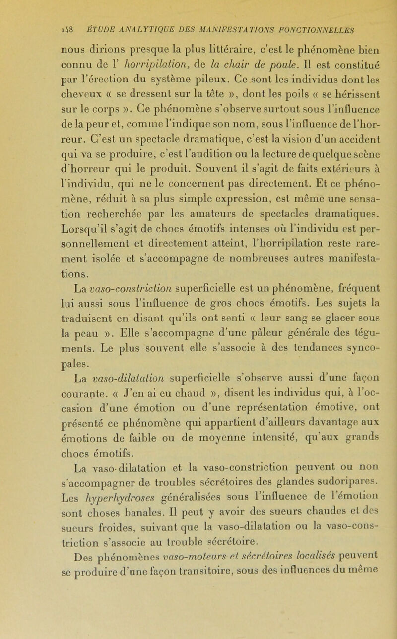 nous dirions presque la plus littéraire, c’est le phénomène bien connu de 1’ horripilation, de la chair de poule. Il est constitué par l’érection du système pileux. Ce sont les individus dont les cheveux « se dressent sur la tête », dont les poils « se hérissent sur le corps ». Ce phénomène s’observe surtout sous l'influence de la peur et, comme l’indique son nom, sous l’influence de l’hor- reur. C’est un spectacle dramatique, c’est la vision d’un accident qui va se produire, c’est l'audition ou la lecture de quelque scène d’horreur qui le produit. Souvent il s’agit de faits extérieurs à l’individu, qui ne le concernent pas directement. Et ce phéno- mène, réduit à sa plus simple expression, est même une sensa- tion recherchée par les amateurs de spectacles dramatiques. Lorsqu’il s’agit de chocs émotifs intenses où 1 individu est per- sonnellement et directement atteint, l’horripilation reste rare- ment isolée et s’accompagne de nombreuses autres manifesta- tions. La vaso-constriction superficielle est un phénomène, fréquent lui aussi sous l’influence de gros chocs émotifs. Les sujets la traduisent en disant qu’ils ont senti « leur sang se glacer sous la peau ». Elle s’accompagne d’une pâleur générale des tégu- ments. Le plus souvent elle s’associe à des tendances synco- La vaso-dilatation superficielle s’observe aussi d’une façon courante. « J’en ai eu chaud », disent les individus qui, à l’oc- casion d’une émotion ou d’une représentation émotive, ont présenté ce phénomène qui appartient d’ailleurs davantage aux émotions de faible ou de moyenne intensité, qu'aux grands chocs émotifs. La vaso- dilatation et la vaso-constriction peuvent ou non s'accompagner de troubles sécrétoires des glandes sudoripares. Les hyperhydroses généralisées sous 1 influence de 1 émotion sont choses banales. Il peut y avoir des sueurs chaudes et des sueurs froides, suivant que la vaso-dilatation ou la vaso-cons- triction s’associe au trouble sécrétoire. Des phénomènes vaso-moteurs et sécrétoires localisés peuvent se produire d’une façon transitoire, sous des influences du même