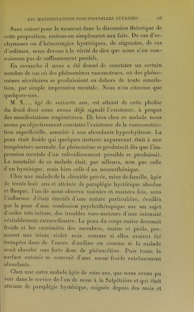 Sans entrer pour le moment dans la discussion théorique de cette proposition, restons-en simplement aux faits. De cas d’ec- chymoses ou d'hémorragies hystériques, de stigmates, de cas d’œdèmes, nous devons à la vérité de dire que nous n en con- naissons pas de suffisamment positifs. En revanche il nous a été donné de constater un certain nombre de cas où des phénomènes vasomoteurs, où des phéno- mènes sécrétoires se produisaient en dehors de toute simula- tion, par simple impression mentale. Nous n’en citerons que quelques-uns. M. X..., âgé de soixante ans, est atteint de cette phobie du froid dont nous avons déjà signalé l'existence, à propos des manifestations respiratoires. Eh bien chez ce malade nous avons pu objectivement constater l'existence de la vasoconstric- tion superficielle, associée à une abondante liyperhydrose. La peau était froide qui quelques instants auparavant était à une température normale. Le phénomène se produisait dès que l’im- pression mentale d’un refroidissement possible se produisait. La mentalité de ce malade était, par ailleurs, non pas celle d un hystérique, mais bien celle d’un neurasthénique. Chez une malade de la clientèle privée, mère de famille, âgée de trente-huit ans et atteinte de paraplégie hystérique absolue el flasque, l’un de nous observa maintes et maintes fois, sous 1 influence d’étals émotifs d une nature particulière, éveillés par la peur d’une confession psychothérapique sur un sujet d ordre très intime, des troubles vaso-moteurs d’une intensité véritablement extraordinaire. La peau du corps entier devenait froide et les extrémités des membres, mains et pieds, pre- naient une teinte violet noir, comme si elles avaient été trehipées dans de l’encre d’aniline ou comme si la malade avait absorbé une forte dose de phénacétine. Puis toute la surface cutanée se couvrait d’une sueur froide extrêmement abondante. Chez une autre malade âgée de seize ans, que nous avons pu voir dans le service de l’un de nous à la Salpêtrière et qui était atteinte de paraplégie hystérique, soignée depuis des mois et