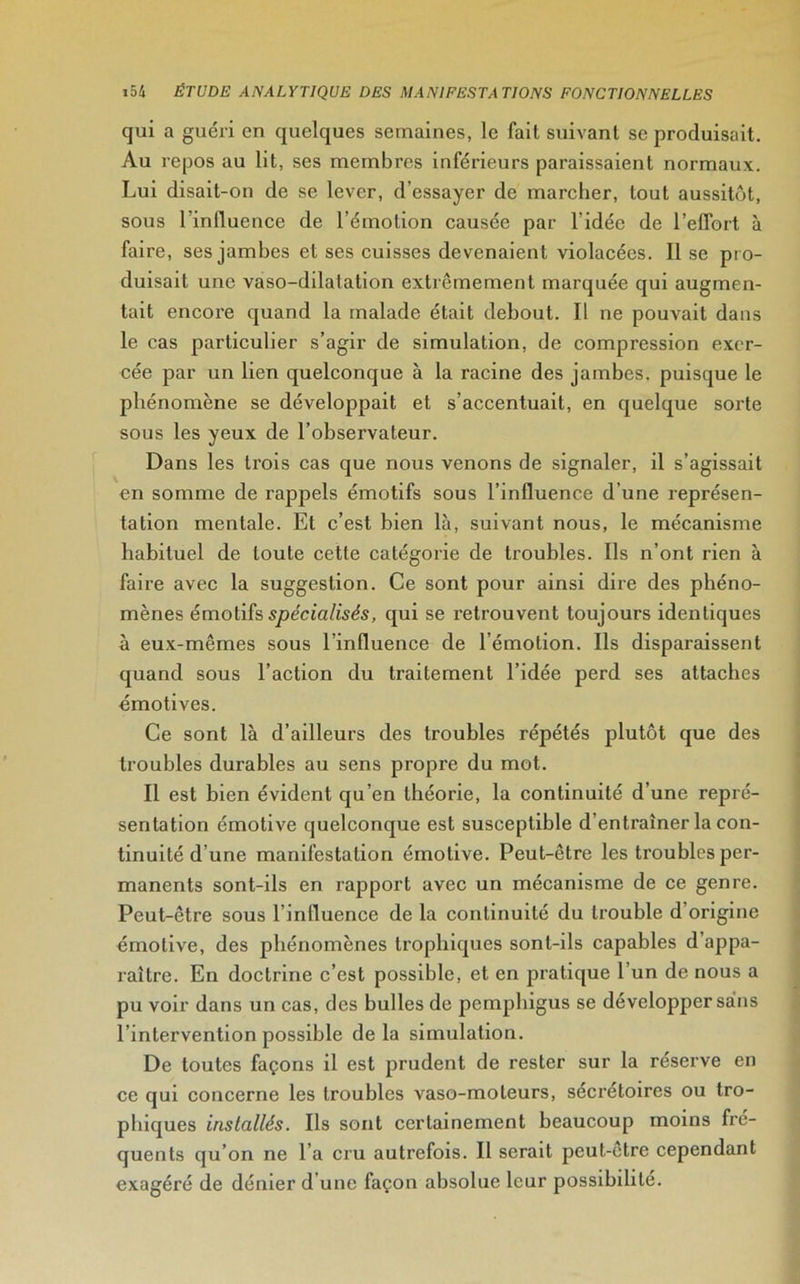 qui a guéri en quelques semaines, le fait suivant se produisait. Au repos au lit, ses membres inférieurs paraissaient normaux. Lui disait-on de se lever, d’essayer de marcher, tout aussitôt, sous l’influence de l’émotion causée par l’idée de l’effort à faire, ses jambes et ses cuisses devenaient violacées. Il se pr o- duisait une vaso-ddatation extrêmement marquée qui augmen- tait encore quand la malade était debout. Il ne pouvait dans le cas particulier s’agir de simulation, de compression exer- cée par un lien quelconque à la racine des jambes, puisque le phénomène se développait et s’accentuait, en quelque sorte sous les yeux de l’observateur. Dans les trois cas que nous venons de signaler, il s’agissait en somme de rappels émotifs sous l’influence d’une représen- tation mentale. Et c’est bien là, suivant nous, le mécanisme habituel de toute cette catégorie de troubles. Ils n’ont rien à faire avec la suggestion. Ce sont pour ainsi dire des phéno- mènes émotifs spécialisés, qui se retrouvent toujours identiques à eux-mêmes sous l’influence de l’émotion. Ils disparaissent quand sous l’action du traitement l’idée perd ses attaches émotives. Ce sont là d’ailleurs des troubles répétés plutôt que des troubles durables au sens propre du mot. Il est bien évident qu’en théorie, la continuité d’une repré- sentation émotive quelconque est susceptible d’entraîner la con- tinuité d’une manifestation émotive. Peut-être les troubles per- manents sont-ils en rapport avec un mécanisme de ce genre. Peut-être sous l’influence de la continuité du trouble d’origine émotive, des phénomènes trophiques sont-ils capables d’appa- raître. En doctrine c’est possible, et en pratique 1 un de nous a pu voir dans un cas, des bulles de pemphigus se développer sains l’intervention possible de la simulation. De toutes façons il est prudent de rester sur la réserve en ce qui concerne les troubles vaso-moteurs, sécrétoires ou tro- phiques installés. Ils sont certainement beaucoup moins fré- quents qu’on ne l’a cru autrefois. Il serait peut-être cependant exagéré de dénier d une façon absolue leur possibilité.