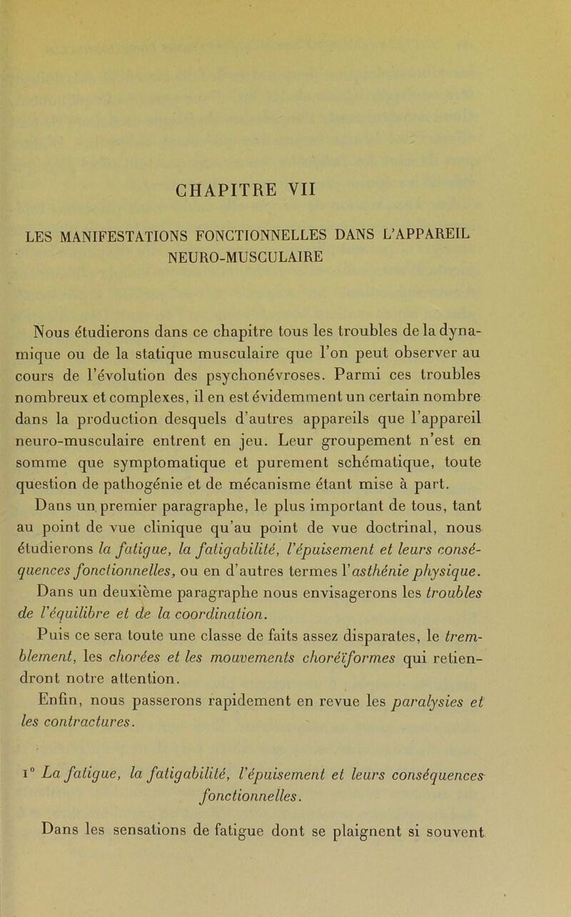 LES MANIFESTATIONS FONCTIONNELLES DANS L’APPAREIL NEURO-MUSCULAIRE Nous étudierons dans ce chapitre tous les troubles de la dyna- mique ou de la statique musculaire que l’on peut observer au cours de l’évolution des psychonévroses. Parmi ces troubles nombreux et complexes, il en est évidemment un certain nombre dans la production desquels d’autres appareils que l’appareil neuro-musculaire entrent en jeu. Leur groupement n’est en somme que symptomatique et purement schématique, toute question de patbogénie et de mécanisme étant mise à part. Dans un premier paragraphe, le plus important de tous, tant au point de vue clinique qu’au point de vue doctrinal, nous étudierons la fatigue, la fatigabilité, l'épuisement et leurs consé- quences fonctionnelles, ou en d’autres termes Y asthénie physique. Dans un deuxième paragraphe nous envisagerons les troubles de l'équilibre et de la coordination. Puis ce sera toute une classe de faits assez disparates, le trem- blement, les chorées et les mouvements choréïformes qui retien- dront notre attention. Enfin, nous passerons rapidement en revue les paralysies et les contractures. i° La fatigue, la fatigabilité, l'épuisement et leurs conséquences fonctionnelles. Dans les sensations de fatigue dont se plaignent si souvent