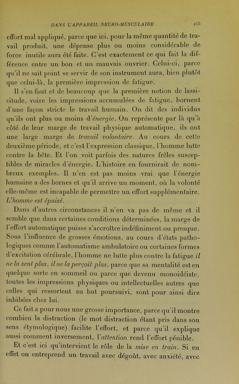 effort mal appliqué, parce que ici, pour la même quantité de tra- vail produit, une dépense plus ou moins considérable de force inutile aura été faite. C’est exactement ce qui fait la dif- férence entre un bon et un mauvais ouvrier. Celui-ci, parce qu’il ne sait point se servir de son instrument aura, bien plutôt que celui-là, la première impression de fatigue. 11 s’en faut et de beaucoup que la première notion de lassi- situde, voire les impressions accumulées de fatigue, bornent d’une façon stricte le travail humain. On dit des individus qu’ils ont plus ou moins d’énergie. On représente par là qu’à côté de leur marge de travail physique automatique, ils ont une large marge de travail volontaire. Au cours de cette deuxième période, et c’est l’expression classique, l'homme lutte contre la bête. Et l’on voit parfois des natures frêles suscep- tibles de miracles d’énergie. L’histoire en fournirait de nom- breux exemples. Il n’en est pas moins vrai que l’énergie humaine a des bornes et qu’il arrive un moment, où la volonté elle -même est incapable de permettre un effort supplémentaire. L’homme est épuisé. Dans d’autres circonstances il n’en va pas de même et il semble que dans certaines conditions déterminées, la marge de 1 effort automatique puisse s’accroître indéfiniment ou presque. Sous 1 influence de grosses émotions, au cours d’états patho- logiques comme l’automatisme ambulatoire ou certaines formes d excitation cérébrale, 1 homme ne lutte plus contre la fatigue il ne la sent plus, ilne la perçoit plus, parce que sa mentalité est en quelque sorte en sommeil ou parce que devenu monoidéiste, toutes les impressions physiques ou intellectuelles autres que celles qui ressortent au but poursuivi, sont pour ainsi dire inhibées chez lui. Ce fait a pour nous une grosse importance, parce qu’il montre combien la distraction (le mot distraction étant pris dans son sens étymologique) facilite l’effort, et parce qu’il explique aussi comment inversement, l'attention rend l’effort pénible. Et c est ici qu intervient le rôle de la mise en train. Si en effet on entreprend un travail avec dégoût, avec anxiété, avec