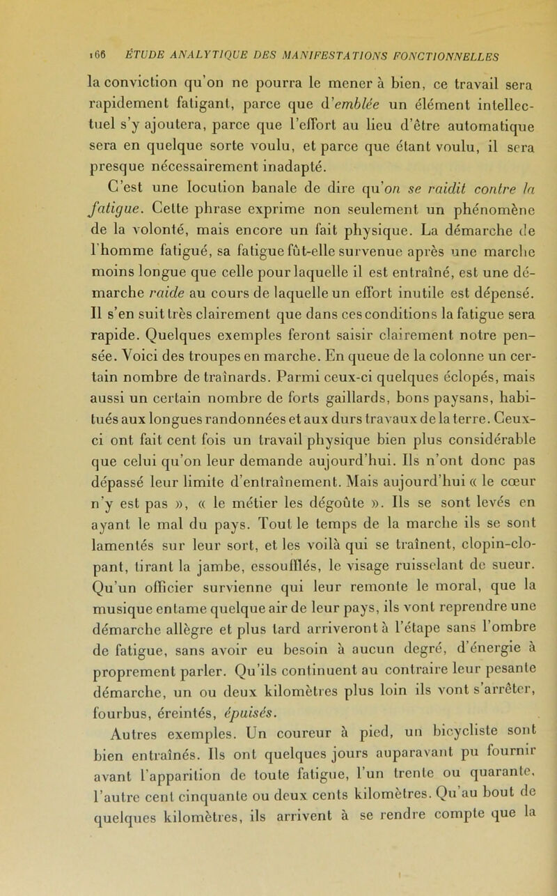 la conviction qu’on ne pourra le mènera bien, ce travail sera rapidement fatigant, parce que Semblée un élément intellec- tuel s’y ajoutera, parce que l'effort au lieu d’ôtre automatique sera en quelque sorte voulu, et parce que étant voulu, il sera presque nécessairement inadapté. C’est une locution banale de dire qu'on se raidit contre la fatigue. Celte phrase exprime non seulement un phénomène de la volonté, mais encore un fait physique. La démarche de I homme fatigué, sa fatigue fùt-elle survenue après une marche moins longue que celle pour laquelle il est entraîné, est une dé- marche raide au cours de laquelle un effort inutile est dépensé. II s’en suit très clairement que dans ces conditions la fatigue sera rapide. Quelques exemples feront saisir clairement notre pen- sée. Voici des troupes en marche. En queue de la colonne un cer- tain nombre de traînards. Parmi ceux-ci quelques éclopés, mais aussi un certain nombre de forts gaillards, bons paysans, habi- tués aux longues randonnées et aux durs travaux de la terre. Ceux- ci ont fait cent fois un travail physique bien plus considérable que celui qu’on leur demande aujourd’hui. Ils n’ont donc pas dépassé leur limite d’entrainement. Mais aujourd’hui « le cœur n’y est pas », « le métier les dégoûte ». Ils se sont levés en ayant le mal du pays. Tout le temps de la marche ils se sont lamentés sur leur sort, et les voilà qui se traînent, clopin-clo- pant, tirant la jambe, essoulllés, le visage ruisselant de sueur. Qu’un officier survienne qui leur remonte le moral, que la musique entame quelque air de leur pays, ils vont reprendre une démarche allègre et plus lard arriveront à 1 étape sans 1 ombre de fatigue, sans avoir eu besoin à aucun degré, d énergie à proprement parler. Qu’ils continuent au contraire leur pesante démarche, un ou deux kilomètres plus loin ils vont s arrêter, fourbus, éreintés, épuisés. Autres exemples. Un coureur à pied, un bicycliste sont bien entraînés. Ils ont quelques jours auparavant pu fourmi- avant l'apparition de toute latigue, l’un trente ou quarante, l’autre cent cinquante ou deux cents kilomètres. Q)u au bout do quelques kilomètres, ils arrivent à se rendre compte que la