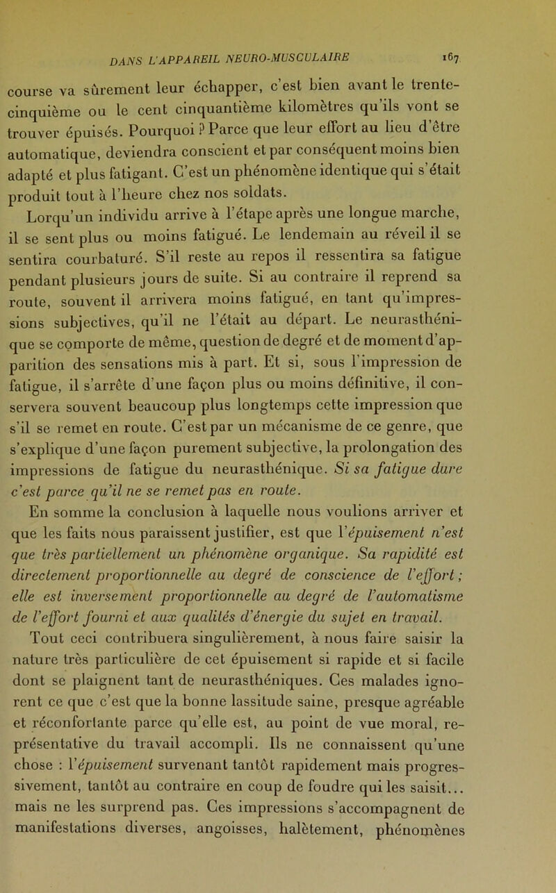 course va sûrement leur échapper, c est bien avant le trenlc- cinquième ou le cent cinquantième kilomètres qu’ils vont se trouver épuisés. Pourquoi ? Parce que leui effort au lieu cl ctic automatique, deviendra conscient et pai conséquent moins bien adapté et plus fatigant. C’est un phénomène identique qui s’était produit tout à l’heure chez nos soldats. Lorqu’un individu arrive à l’étape après une longue marche, il se sent plus ou moins fatigué. Le lendemain au réveil il se sentira courbaturé. S’il reste au repos il ressentira sa fatigue pendant plusieurs jours de suite. Si au contraire il reprend sa route, souvent il arrivera moins fatigué, en tant qu’impres- sions subjectives, qu’il ne l’était au départ. Le neurasthéni- que se comporte de même, question de degré et de moment d’ap- parition des sensations mis à part. Et si, sous 1 impression de fatigue, il s’arrête d'une façon plus ou moins définitive, il con- servera souvent beaucoup plus longtemps cette impression que s’il se remet en route. C’est par un mécanisme de ce genre, que s’explique d’une façon purement subjective, la prolongation des impressions de fatigue du neurasthénique. Si sa fatigue dure c'est parce qu'il ne se remet pas en route. En somme la conclusion à laquelle nous voulions arriver et que les faits nous paraissent justifier, est que Y épuisement n’est que très partiellement un phénomène organique. Sa rapidité est directement proportionnelle au degré de conscience de l’ejfort ; elle est inversement proportionnelle au degré de l’automatisme de l’effort fourni et aux qualités d'énergie du sujet en travail. Tout ceci contribuera singulièrement, à nous faire saisir la nature très particulière de cet épuisement si rapide et si facile dont se plaignent tant de neurasthéniques. Ces malades igno- rent ce que c’est que la bonne lassitude saine, presque agréable et réconfortante parce qu’elle est, au point de vue moral, re- présentative du travail accompli. Ils 11e connaissent qu’une chose : Y épuisement survenant tantôt rapidement mais progres- sivement, tantôt au contraire en coup de foudre qui les saisit... mais ne les surprend pas. Ces impressions s’accompagnent de manifestations diverses, angoisses, halètement, phénomènes