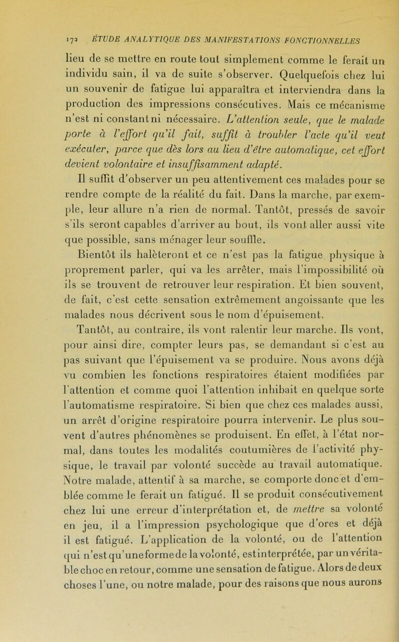 lieu de se mettre en route tout simplement comme le ferait un individu sain, il va de suite s’observer. Quelquefois chez lui un souvenir de fatigue lui apparaîtra et interviendra dans la production des impressions consécutives. Mais ce mécanisme n’est niconstanlni nécessaire. L’attention seule, que le malade porte à l’effort qu’il fait, suffit à troubler l’acte qu’il veut exécuter, parce que dès lors au lieu d’être automatique, cet effort devient volontaire et insuffisamment adapté. Il suffit d’observer un peu attentivement ces malades pour se rendre compte de la réalité du fait. Dans la marche, par exem- ple, leur allure n’a rien de normal. Tantôt, pressés de savoir s'ils seront capables d’arriver au bout, ils vont aller aussi vite que possible, sans ménager leur souffle. Bientôt ils halèteront et ce n’est pas la fatigue physique à proprement parler, qui va les arrêter, mais l’impossibilité où ils se trouvent de retrouver leur respiration. Et bien souvent, de fait, c’est cette sensation extrêmement angoissante que les malades nous décrivent sous le nom d’épuisement. Tantôt, au contraire, ils vont ralentir leur marche. Ils vont, pour ainsi dire, compter leurs pas, se demandant si c’est au pas suivant que l’épuisement va se produire. Nous avons déjà vu combien les fonctions respiratoires étaient modifiées par l’attention et comme quoi l’attention inhibait en quelque sorte l automatisme respiratoire. Si bien que chez ces malades aussi, un arrêt d’origine respiratoire pourra intervenir. Le plus sou- vent d’autres phénomènes se produisent. En effet, à l’état nor- mal, dans toutes les modalités coutumières de l’activité phy- sique, le travail par volonté succède au travail automatique. Notre malade, attentif à sa marche, se comporte donc et d em- blée comme le ferait un fatigué. 11 se produit consécutivement chez lui une erreur d’interprétation et, de mettre sa volonté en jeu, il a l’impression psychologique que d’ores et déjà il est fatigué. L application de la volonté, ou de 1 attention qui n’est qu uneformede la volonté, estinterprétee, par un vérita- ble choc en retour, comme une sensation de fatigue. Alors de deux choses l’une, ou notre malade, pour des raisons que nous aurons