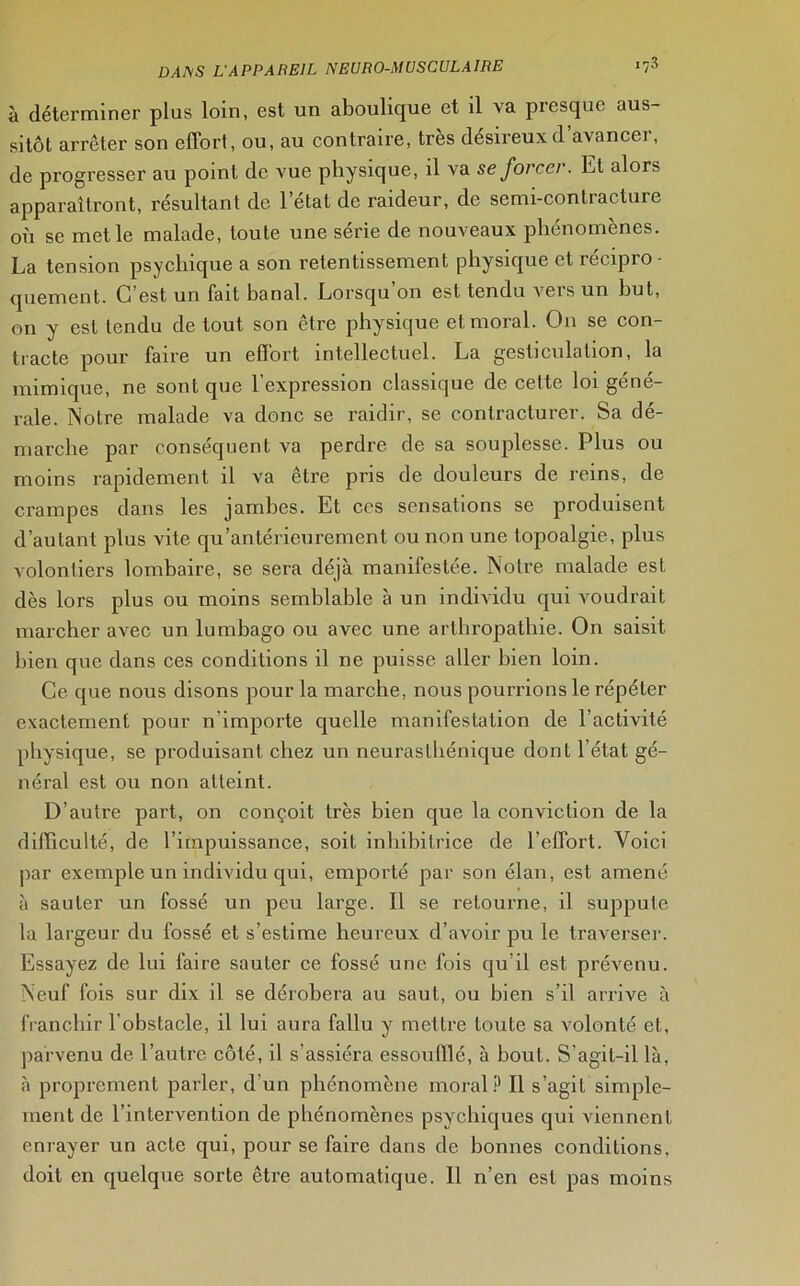 à déterminer plus loin, est un aboulique et il va presque aus- sitôt arrêter son effort, ou, au contraire, très désireux d’avancer, de progresser au point de xrue physique, il va se forcer. Et alors apparaîtront, résultant de l’état de raideur, de semi-contracture où se met le malade, toute une série de nouveaux phénomènes. La tension psychique a son retentissement physique et récipro ■ quement. C est un fait banal. Lorsqu on est tendu veis un but, on y est tendu de tout son être physique et moral. On se con- tracte pour faire un effort intellectuel. La gesticulation, la mimique, ne sont que 1 expression classique de cette loi gene- rale. Notre malade va donc se raidir, se contracturer. Sa dé- marche par conséquent va perdre de sa souplesse. Plus ou moins rapidement il va être pris de douleurs de reins, de crampes dans les jambes. Et ces sensations se produisent d’autant plus vite qu'antérieurement ou non une topoalgie, plus volontiers lombaire, se sera déjà manifestée. Notre malade est dès lors plus ou moins semblable à un individu qui voudrait marcher avec un lumbago ou avec une arthropathie. On saisit bien que dans ces conditions il ne puisse aller bien loin. Ce que nous disons pour la marche, nous pourrions le répéter exactement pour n'importe quelle manifestation de l’activité physique, se produisant chez un neurasthénique dont 1 état gé- néral est ou non atteint. D’autre part, on conçoit très bien que la conviction de la difficulté, de l’impuissance, soit inhibitrice de l’effort. Voici par exemple un individu qui, emporté par son élan, est amené à sauter un fossé un peu large. Il se retourne, il suppute la largeur du fossé et s’estime heureux d’avoir pu le traverser. Essayez de lui faire sauter ce fossé une fois qu’il est prévenu. Neuf fois sur dix il se dérobera au saut, ou bien s’il arrive à franchir l’obstacle, il lui aura fallu y mettre toute sa volonté et, parvenu de l’autre côté, il s’assiéra essoufflé, à bout. S’agil-il là, à proprement parler, d'un phénomène moral? Il s’agit simple- ment de l’intervention de phénomènes psychiques qui viennent enrayer un acte qui, pour se faire dans de bonnes conditions, doit en quelque sorte être automatique. Il n’en est pas moins