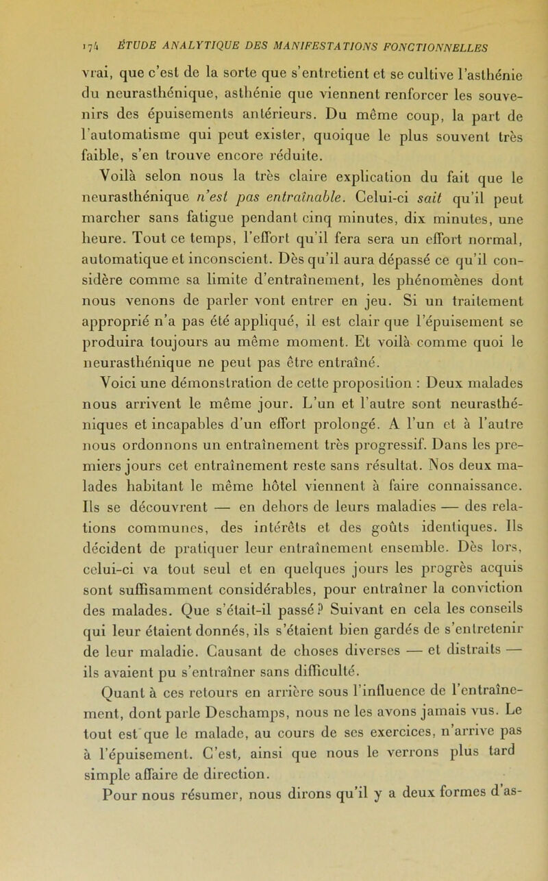 vrai, que c’est (le la sorte que s’entretient et se cultive l'asthénie du neurasthénique, asthénie que viennent renforcer les souve- nirs des épuisements antérieurs. Du meme coup, la part de l'automatisme qui peut exister, quoique le plus souvent très faible, s’en trouve encore réduite. Voilà selon nous la très claire explication du fait que le neurasthénique n’est pas entraînable. Celui-ci sait qu’il peut marcher sans fatigue pendant cinq minutes, dix minutes, une heure. Tout ce temps, l’effort qu'il fera sera un effort normal, automatique et inconscient. Dès qu’il aura dépassé ce qu’il con- sidère comme sa limite d’entraînement, les phénomènes dont nous venons de parler vont entrer en jeu. Si un traitement approprié n’a pas été appliqué, il est clair que l’épuisement se produira toujours au même moment. Et voilà comme quoi le neurasthénique ne peut pas être entraîné. Voici une démonstration de cette proposition : Deux malades nous arrivent le même jour. L’un et l’autre sont neurasthé- niques et incapables d’un effort prolongé. A l’un et à l’autre nous ordonnons un entraînement très progressif. Dans les pre- miers jours cet entraînement reste sans résultat. Nos deux ma- lades habitant le même hôtel viennent à faire connaissance. Ils se découvrent — en dehors de leurs maladies — des rela- tions communes, des intérêts et des goûts identiques. Ils décident de pratiquer leur entraînement ensemble. Dès lors, celui-ci va tout seul et en quelques jours les progrès acquis sont suffisamment considérables, pour entraîner la conviction des malades. Que s’était-il passé? Suivant en cela les conseils qui leur étaient donnés, ils s’étaient bien gardés de s’entretenir de leur maladie. Causant de choses diverses — et distraits — ils avaient pu s’entraîner sans difficulté. Quant à ces retours en arrière sous l’influence de l’entraîne- ment, dont parle Deschamps, nous ne les avons jamais vus. Le tout est que le malade, au cours de ses exercices, n’arrive pas à l’épuisement. C’est, ainsi que nous le verrons plus tard simple affaire de direction. Pour nous résumer, nous dirons qu’il y a deux formes d as-