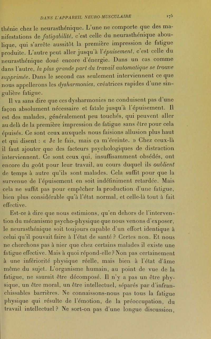 tliénie chez le neurasthénique. L’une ne comporte que des ma- nifestations de fatigabilité, c’est celle du neurasthénique abou- lique, qui s’arrête aussitôt la première impression de fatigue produite. L’autre peut aller jusqu à 1 épuisement, c est celle du neurasthénique doué encore d energie. Dans un cas comme dans l’autre, la plus grande part du travail automatigue se trouve supprimée. Dans le second cas seulement interviennent ce que nous appellerons les dysharmonies, créatrices rapides d’une sin- gulière fatigue. 11 va sans dire que ces dysharmonies ne conduisent pas d’une façon absolument nécessaire et fatale jusqu à 1 épuisement. Il est des malades, généralement peu touchés, qui peuvent aller au delà de la première impression de fatigue sans être pour cela épuisés. Ce sont ceux auxquels nous faisions allusion plus haut et qui disent : « Je le fais, mais ça m’éreinte. » Chez ceux-là il faut ajouter que des facteurs psychologiques de distraction interviennent. Ce sont ceux qui, insuffisamment obsédés, ont encore du goût pour leur travail, au cours duquel ils oublient de temps à autre qu’ils sont malades. Cela suffit pour que la survenue de l’épuisement en soit indéfiniment retardée. Mais cela ne suffit pas pour empêcher la production d'une fatigue, bien plus considérable qu’à l’état normal, et celle-là tout à fait effective. Est-ce à dire que nous estimions, qu’en dehors de l’interven- tion du mécanisme psycho-physique que nous venons d’exposer, le neurasthénique soit toujours capable d’un effort identique à celui qu’il pouvait faire à l’état de santé P Certes non. El nous ne cherchons pas à nier que chez certains malades il existe une fatigue effective. Mais à quoi répond-elle ? Non pas certainement à une infériorité physique réelle, mais bien à l'état d ame môme du sujet. L’organisme humain, au point de vue de la fatigue, ne saurait être décomposé. Il n’y a pas un être phy- sique, un être moral, un être intellectuel, séparés par d’infran- chissables barrières. Ne connaissons-nous pas tous la fatigue physique qui résulte de l’émotion, de la préoccupation, du travail intellectuel? Ne sort-on pas d’une longue discussion,