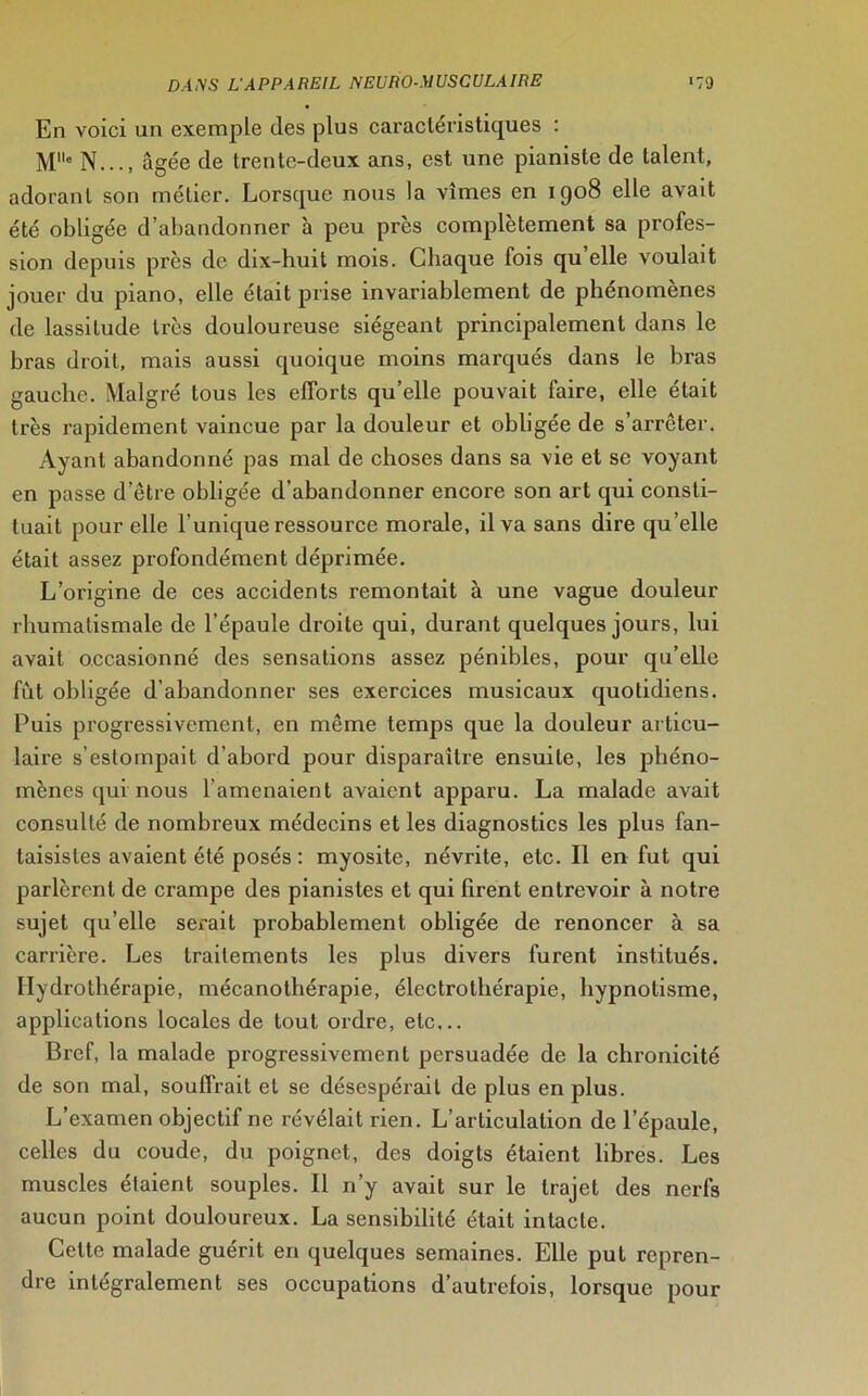 En voici un exemple des plus caractéristiques : Me N..., âgée de trente-deux ans, est une pianiste de talent, adorant son métier. Lorsque nous la vîmes en 1908 elle avait été obligée d’abandonner à peu près complètement sa profes- sion depuis près de dix-huit mois. Chaque fois qu’elle voulait jouer du piano, elle était prise invariablement de phénomènes de lassitude très douloureuse siégeant principalement dans le hras droit, mais aussi quoique moins marqués dans le bras gauche. Malgré tous les efforts qu’elle pouvait faire, elle était très rapidement vaincue par la douleur et obligée de s’arrêter. Ayant abandonné pas mal de choses dans sa vie et se voyant en passe d’être obligée d’abandonner encore son art qui consti- tuait pour elle l’unique ressource morale, il va sans dire qu’elle était assez profondément déprimée. L’origine de ces accidents remontait à une vague douleur rhumatismale de l’épaule droite qui, durant quelques jours, lui avait occasionné des sensations assez pénibles, pour qu’elle fût obligée d’abandonner ses exercices musicaux quotidiens. Puis progressivement, en même temps que la douleur articu- laire s’estompait d’abord pour disparaître ensuite, les phéno- mènes qui nous l’amenaient avaient apparu. La malade avait consulté de nombi'eux médecins et les diagnostics les plus fan- taisistes avaient été posés : myosite, névrite, etc. Il en fut qui parlèrent de crampe des pianistes et qui firent entrevoir à notre sujet qu’elle serait probablement obligée de renoncer à sa carrière. Les traitements les plus divers furent institués. Hydrothérapie, mécanothérapie, électrothérapie, hypnotisme, applications locales de tout ordre, etc... Bref, la malade progressivement persuadée de la chronicité de son mal, souffrait et se désespérait de plus en plus. L’examen objectif ne révélait rien. L’articulation de l’épaule, celles du coude, du poignet, des doigts étaient libres. Les muscles étaient souples. Il n’y avait sur le trajet des nerfs aucun point douloureux. La sensibilité était intacte. Cette malade guérit en quelques semaines. Elle put repren- dre intégralement ses occupations d’autrefois, lorsque pour