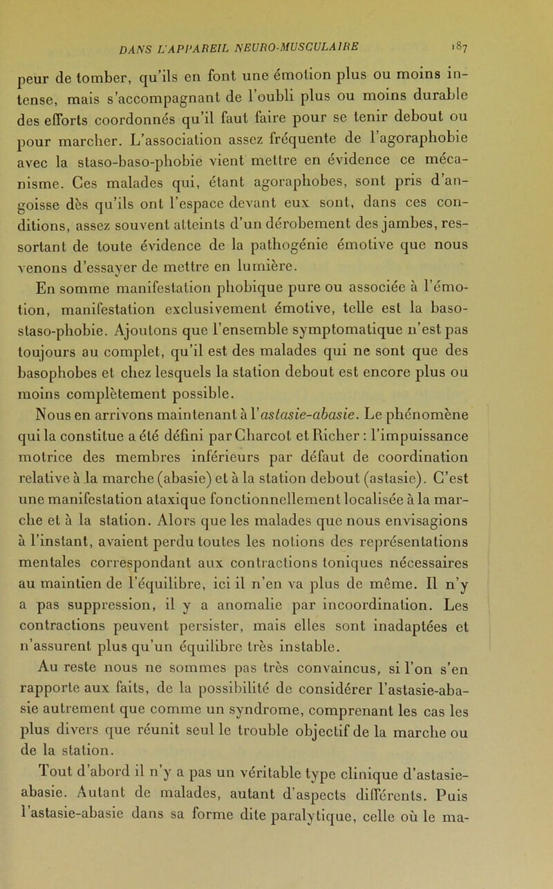 peur de tomber, qu’ils en font une émotion plus ou moins in- tense, mais s’accompagnant de l’oubli plus ou moins durable des efforts coordonnés qu’il faut faire pour sc tenir debout ou pour marcher. L’association assez Irequente de 1 agoraphobie avec la slaso-baso-pliobie vient mettre en évidence ce méca- nisme. Ces malades qui, étant agoraphobes, sont pris d an- goisse dès qu’ils ont l’espace devant eux sont, dans ces con- ditions, assez souvent atteints d’un dérobement des jambes, res- sortant de toute évidence de la pathogénie émotive que nous venons d’essayer de mettre en lumière. En somme manifestation phobique pure ou associée à l’émo- tion, manifestation exclusivement émotive, telle est la baso- slaso-phobie. Ajoutons que l’ensemble symptomatique 11’estpas toujours au complet, qu’il est des malades qui ne sont que des basophobes et chez lesquels la station debout est encore plus ou moins complètement possible. Nous en arrivons maintenant à Yastasie-abasie. Le phénomène qui la constitue a été défini par Charcot et Riclier : l’impuissance motrice des membres inférieurs par défaut de coordination relative à la marche (abasie) et à la station debout (astasie). C’est une manifestation ataxique fonctionnellement localisée à la mar- che et à la station. Alors que les malades que nous envisagions à l’instant, avaient perdu toutes les notions des représentations mentales correspondant aux contractions toniques nécessaires au maintien de l’équilibre, ici il n’en va plus de même. Il n’y a pas suppression, il y a anomalie par incoordination. Les contractions peuvent persister, mais elles sont inadaptées et n’assurent plus qu’un équilibre très instable. Au reste nous ne sommes pas très convaincus, si l’on s’en rapporte aux faits, de la possibilité de considérer l’astasie-aba- sie autrement que comme un syndrome, comprenant les cas les plus divers que réunit seul le trouble objectif de la marche ou de la station. Tout d abord il n y a pas un véritable type clinique d’astasie- abasie. Autant de malades, autant d’aspects différents. Puis 1 astasie-abasie dans sa forme dite paralytique, celle où le ma-