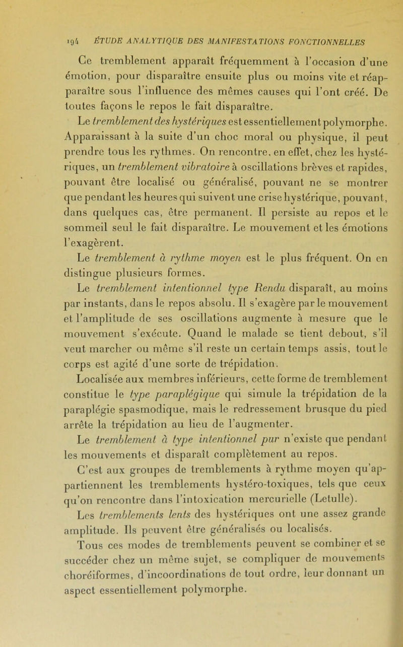 Ce tremblement apparaît fréquemment à l’occasion d’une émotion, pour disparaître ensuite plus ou moins vite et réap- paraître sous l’influence des mêmes causes qui l’ont créé. De toutes façons le repos le fait disparaître. Le tremblement des hystériques est essentiellement polymorphe. Apparaissant à la suite d’un choc moral ou physique, il peut prendre tous les rythmes. On rencontre, en effet, chez les hysté- riques, un tremblement vibratoire à oscillations brèves et rapides, pouvant être localisé ou généralisé, pouvant ne se montrer que pendant les heures qui suivent une crise hystérique, pouvant, dans quelques cas, être permanent. Il persiste au repos et le sommeil seul le fait disparaître. Le mouvement et les émotions l’exagèrent. Le tremblement à rythme moyen est le plus fréquent. On en distingue plusieurs formes. Le tremblement intentionnel type Rendu disparaît, au moins par instants, dans le repos absolu. Il s’exagère parle mouvement et l’amplitude de ses oscillations augmente à mesure que le mouvement s’exécute. Quand le malade se tient debout, s’il veut marcher ou même s’il reste un certain temps assis, tout le corps est agité d’une sorte de trépidation. Localisée aux membres inférieurs, cette forme de tremblement constitue le type paraplégique qui simule la trépidation de la paraplégie spasmodique, mais le redressement brusque du pied arrête la trépidation au lieu de l’augmenter. Le tremblement à type intentionnel pur n’existe que pendant les mouvements et disparaît complètement au repos. C’est aux groupes de tremblements à rythme moyen qu’ap- partiennent les tremblements hystéro-toxiques, tels que ceux qu’on rencontre dans l’intoxication mercurielle (Letulle). Les tremblements lents des hystériques ont une assez grande amplitude. Ils peuvent être généralisés ou localisés. Tous ces modes de tremblements peuvent se combiner et se succéder chez un même sujet, se compliquer de mouvements eboréiformes, d'incoordinations de tout ordre, leur donnant un aspect essentiellement polymorphe.