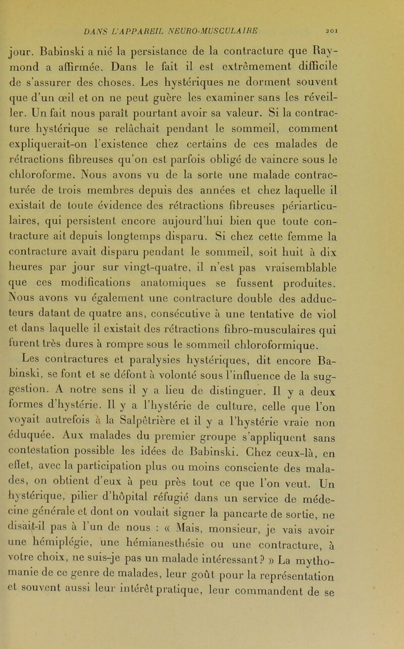 jour. Babinski a nié la persistance de la contracture que Bay- mond a affirmée. Dans le fait il est extrêmement difficile de s’assurer des choses. Les hystériques ne dorment souvent que d’un œil et on ne peut guère les examiner sans les réveil- ler. Un fait nous paraît pourtant avoir sa valeur. Si la contrac- ture hystérique se relâchait pendant le sommeil, comment expliquerait-on l'existence chez certains de ces malades de rétractions fibreuses qu’on est parfois obligé de vaincre sous le chloroforme. Nous avons vu de la sorte une malade contrac- turée de trois membres depuis des années et chez laquelle il existait de toute évidence des rétractions fibreuses périarticu- laires, qui persistent encore aujourd’hui bien que toute con- tracture ait depuis longtemps disparu. Si chez cette femme la contracture avait disparu pendant le sommeil, soit huit à dix heures par jour sur vingt-quatre, il n’est pas vraisemblable que ces modifications anatomiques se fussent produites. Nous avons vu également une contracture double des adduc- teurs datant de quatre ans, consécutive à une tentative de viol et dans laquelle il existait des rétractions fibro-musculaires qui furent très dures à rompre sous le sommeil chloroformique. Les contractures et paralysies hystériques, dit encore Ba- binski, se font et se défont à volonté sous l influence de la sug- gestion. A notre sens il y a lieu de distinguer. B y a deux formes d hystérie. Il y a l’hystérie de culture, celle que l’on voyait autrefois a la Salpétrière et il y a l’hystérie vraie non éduquée. Aux malades du premier groupe s’appliquent sans contestation possible les idées de Babinski. Chez ceux-là, en efiet, avec la participation plus ou moins consciente des mala- des, on obtient d eux a peu près tout ce que l’on veut. Un hystérique, pilier d’hôpital réfugié dans un service de méde- cine générale et dont on voulait signer la pancarte de sortie, ne disait-il pas à 1 un de nous : « Mais, monsieur, je vais avoir une hémiplégie, une hémianesthésie ou une contracture, à votre choix, ne suis-je pas un malade intéressant? » La mytho- manie de ce genre de malades, leur goût pour la représentation et souvent aussi leur intérêt pratique, leur commandent de se