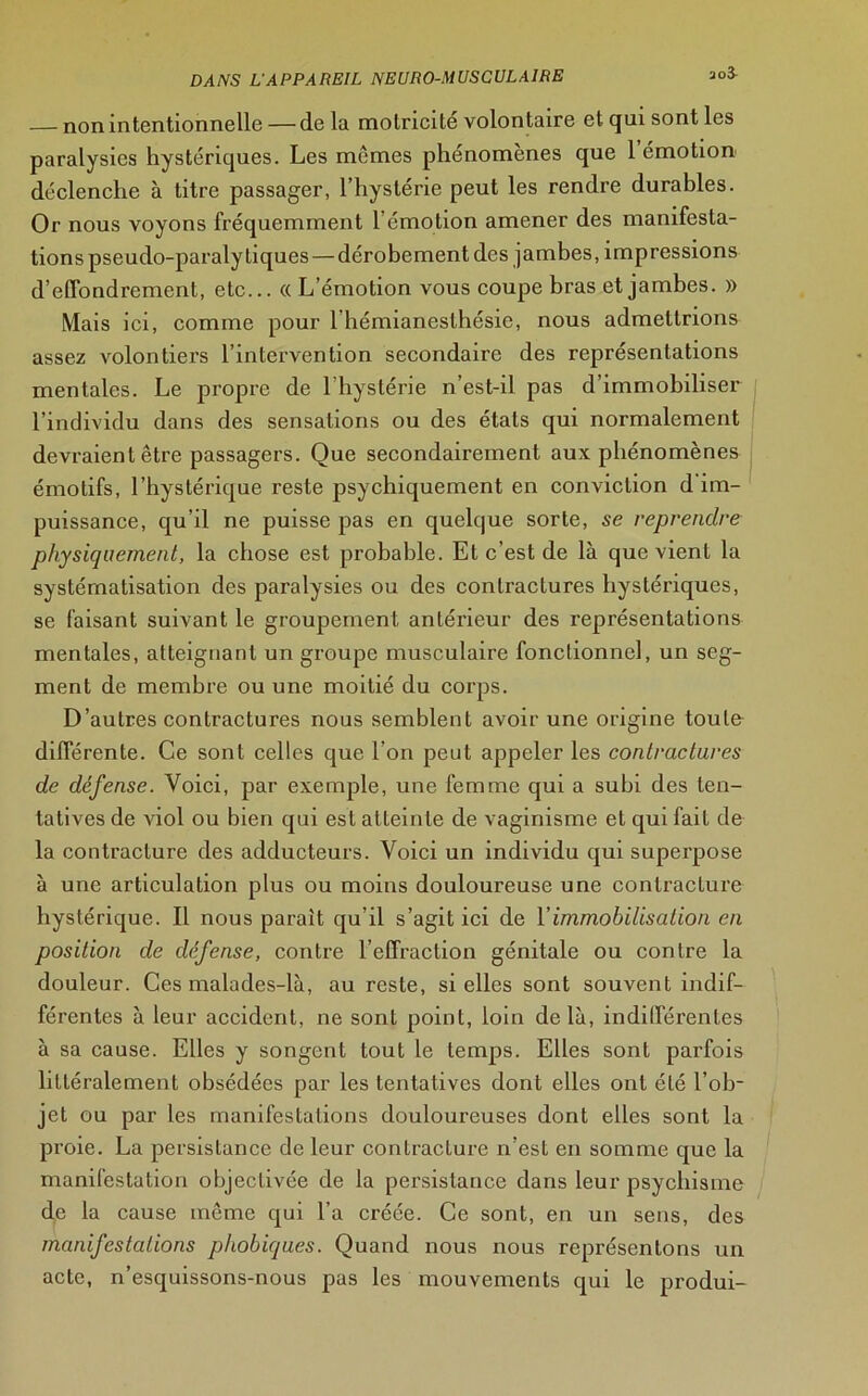 — non intentionnelle — de la motricité volontaire et qui sont les paralysies hystériques. Les memes phénomènes que 1 émotion déclenche à titre passager, l’hystérie peut les rendre durables. Or nous voyons fréquemment 1 émotion amener des manifesta- tions pseudo-paralytiques— dérobement des jambes, impressions d’effondrement, etc... « L’émotion vous coupe bras et jambes. » Mais ici, comme pour 1 hémianesthésie, nous admettrions assez volontiers l’intervention secondaire des représentations mentales. Le propre de l'hystérie n’est-il pas d’immobiliser l’individu dans des sensations ou des étals qui normalement devraient être passagers. Que secondairement aux phénomènes émotifs, l’hystérique reste psychiquement en conviction d im- puissance, qu'il ne puisse pas en quelque sorte, se reprendre physiquement, la chose est probable. Et c’est de là que vient la systématisation des paralysies ou des contractures hystériques, se faisant suivant le groupement antérieur des représentations mentales, atteignant un groupe musculaire fonctionnel, un seg- ment de membre ou une moitié du corps. D’autres contractures nous semblent avoir une origine toute différente. Ce sont celles que l’on peut appeler les contractures de défense. Voici, par exemple, une femme qui a subi des ten- tatives de viol ou bien qui est atteinte de vaginisme et qui fait de la contracture des adducteurs. Voici un individu qui superpose à une articulation plus ou moins douloureuse une contracture hystérique. Il nous parait qu'il s’agit ici de Y immobilisation en position de défense, contre l’effraction génitale ou contre la douleur. Ces malades-là, au reste, si elles sont souvent indif- férentes à leur accident, ne sont point, loin delà, indifférentes à sa cause. Elles y songent tout le temps. Elles sont parfois littéralement obsédées par les tentatives dont elles ont été l’ob- jet ou par les manifestations douloureuses dont elles sont la proie. La persistance de leur contracture n’est en somme que la manifestation objectivée de la persistance dans leur psychisme de la cause même qui l’a créée. Ce sont, en un sens, des manifestations phobiques. Quand nous nous représentons un acte, n’esquissons-nous pas les mouvements qui le produi-