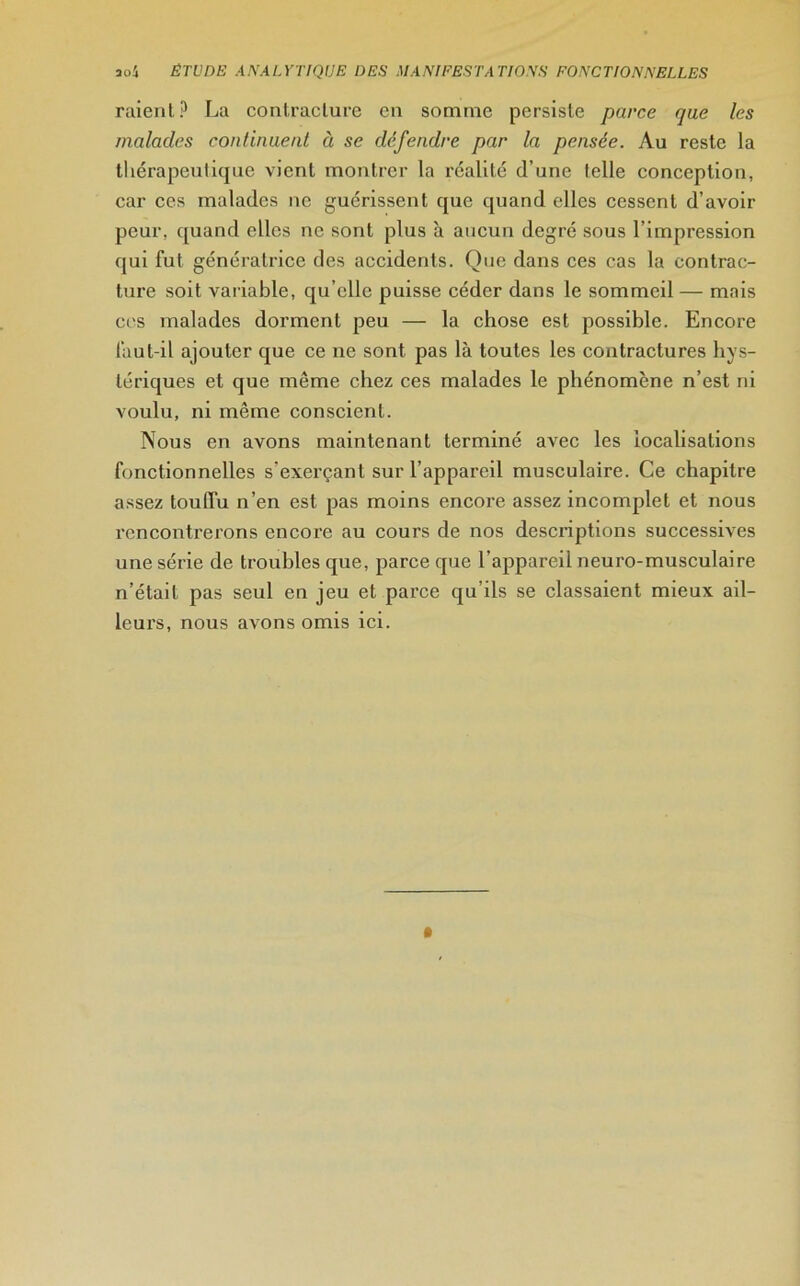 raient? La contracture en somme persiste parce que les malades continuent à se défendre par la pensée. Au reste la thérapeutique vient montrer la réalité d’une telle conception, car ces malades ne guérissent que quand elles cessent d’avoir peur, quand elles ne sont plus à aucun degré sous l’impression qui fut génératrice des accidents. One dans ces cas la contrac- ture soit variable, qu’elle puisse céder dans le sommeil — mais ces malades dorment peu — la chose est possible. Encore faut-il ajouter que ce ne sont pas là toutes les contractures hys- tériques et que même chez ces malades le phénomène n’est ni voulu, ni même conscient. Nous en avons maintenant terminé avec les localisations fonctionnelles s’exerçant sur l’appareil musculaire. Ce chapitre assez toulTu n’en est pas moins encore assez incomplet et nous rencontrerons encore au cours de nos descriptions successives une série de troubles que, parce que l'appareil neuro-musculaire n’était pas seul en jeu et parce qu’ils se classaient mieux ail- leurs, nous avons omis ici.